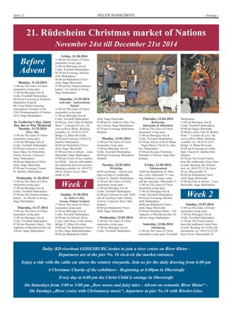 Seite 12 NEUER MARKTBOTE - Anzeige - 
21. Rüdesheim Christmas market of Nations 
November 24st till December 21st 2014 
Before 
Advent 
Monday, 11-24-2014 
11:00 am The Gates of Christ-masmarket 
11:00 am Rheingau Arts  
Crafts, Townhall Marketplace 
06:00 pm Evensong  Eucharist, 
Rüdesheim Hospital 
06:15 pm Market Opening – 
Atmospheric Overture to the 
21th Christmasmarket of Nations 
2014, Stage Marketplace 
St. Catherine’s Day, Quiet 
Day due to War Memorial 
Tuesday, 11-25-2014 
11:00 am The Gates of Christ-masmarket 
11:00 am Rheingau Arts  
Crafts, Townhall Marketplace 
02:00 pm Carlsson at work: 
Snow flakes for Wintertime. 
Family Activity, Carlsson’s 
Store, Marketplace 
06:00 pm Rüdesheim Christ-child, 
07:00 pm Evensong, Church 
St. Jakobus, Marketplace 
Wednesday 11-26-2014 
11:00 am The Gates of Christ-masmarket 
11:00 am Rheingau Arts  
Crafts, Townhall Marketplace 
07:00 pm Die Niederwaldmusi-kanten 
- An Advent in Swing, 
Thursday, 11-27-2014 
11:00 am The Gates of Christ-masmarket 
11:00 am Rheingau Arts  
Crafts, Townhall Marketplace 
07:00 pm Mountain Music – The 
Alphorns of Rheinkiesel play for 
Advent, Stage Marketplace 
Friday, 11-28-2014 
11:00 am The Gates of Christ-masmarket 
swing open 
11:00 am Rheingau Arts  
Crafts, Townhall Marketplace 
04:30 pm Evensong, Jakobus-treff, 
Marketplace 
06:00 pm Rüdesheim Christ-child, 
Stage Oberstraße 
07:00 pm Die Niederwaldmusi-kanten 
- An Advent in Swing, 
Stage Marketplace 
Saturday, 11-29-2014 
Andrzekij – Andreasabend 
Poland 
11:00 am The Gates of Christ-masmarket 
swing open 
11:00 am Rheingau Arts  
Crafts, Townhall Marketplace 
03:00 pm „Fairy Tales  Mulled 
Wine“ – Customs  Lore: Ad-vent 
on River Rhine. Booking 
available via +49-6722-2353, 
Bridge 12, Rhine Riverside 
05:00 pm Evensong, Church St. 
Jakobus Marketplace 
06:00 pm Rüdesheim Christ-child, 
Stage Oberstraße 
07:00 pm Folk at Advent – Luna 
Melisande, Stage Marketplace 
07:00 pm Grüner Kranz celebra-tes 
Polish – Advent with traditio-nal 
traditional food and customs. 
Booking available via +49-6722- 
48336, Grüner Kranz, Ober-straße 
42-44 
Week 1 
Sunday, 11-30-2014 
St. Andrew’s Day 
Nassau, Poland, Scotland 
11:00 am The Gates of Christ-masmarket 
swing open 
11:00 am Rheingau Arts  
Crafts, Townhall Marketplace 
03:00 pm An Advent's River 
Cruise with Music of the Season, 
Bridge 12, Rhine Riverside 
05:00 pm The Rüdesheim Nativi-ty 
Play, Stage Marketplaceplatz 
06:00 pm Rüdesheim Christ- 
Thursday, 12-04-2014 
Barbaratag 
Ruhrgebiet  Mittelrhein 
11:00 am The Gates of Christ-masmarket 
swing open 
11:00 am Rheingau Arts  
Crafts, Townhall Marketplace 
03:30 pm Advent at River Rhine 
– Organ Music, Church St. Jako-bus, 
Marketplace 
07:00 pm Russian Christmas – 
Melodies of Advent, Stage Mar-ketplace 
Friday, 12-05-2014 
Nikolausabend 
10:00 am Rüdesheim St. Niko-laus 
visits, Oberstraße 37, trea-ting 
childrens to songs, cakes 
and hot chocolate. Oberstraße 37 
11:00 am The Gates of Christ-masmarket 
swing open 
11:00 am Rheingau Arts  
Crafts, Townhall Marketplace 
04:30 pm Evensong, Jakobus-treff, 
Marketplace 
06:00 pm Rüdesheim Christ-child, 
Stage Oberstraße 
07:00 pm Mountain Music – The 
Alphorns of Rheinkiesel play for 
Advent, Stage Marketplace 
Saturday, 12-06-2014 
Nikolaustag 
11:00 am The Gates of Christ-masmarket 
swing open, Townhall 
Marketplace 
11:00 am Rheingau Arts  
Crafts, Townhall Marketplace 
03:00 pm Stage Oberstraße 
03:00 pm „Fairy Tales  Mulled 
Wine“ – Customs  Lore: Ad-vent 
on River Rhine. Booking 
available via +49-6722-2353. 
Bridge 12, Rhine Riverside 
05:00 pm Evensong at Candle-light, 
Church St. Jakobus Mar-ketplace 
05:30 pm The Frosch Family 
hosts the traditionals winter feast 
on kale. Booking and informa-tion 
via +49-6722-22 20, Hotel 
Krone, Rheinstraße 30 
06:00 pm Rüdesheim Christ-child, 
Stage Oberstraße 
07:00 pm Folk at Advent – Luna 
Melisande, Stage Marketplace 
Week 2 
Sunday, 12-07-2014 
11:00 am The Gates of Christ-masmarket 
11:00 am Rheingau Arts  
Crafts, Townhall Marketplace 
11:30 am The Frosch Family 
hosts the traditional winter feast 
on kale. Booking (til 14:00) and 
information via +49-6722-22 20, 
Hotel Krone, Rheinstraße 30 
child, Stage Oberstraße 
07:00 pm St. Andrew's Day, Cha-rity 
Concert, Stage Marketplace 
07:30 pm Evensong, Rüdesheim 
Hospital 
Monday, 12-01-2014 
11:00 am The Gates of Christ-masmarket 
swing open 
11:00 am Rheingau Arts  
Crafts, Townhall Marketplace 
06:00 pm Evensong, Rüdesheim 
Hospital 
Tuesday, 12-02-2014 
Wichteltag 
06:00 am Rorate – Advent mor-ning 
worship at Candlelight, 
Church St. Jakobus Marketplace 
11:00 am The Gates of Christ-masmarket 
swing open 
11:00 am Rheingau Arts  
Crafts, Townhall Marketplace 
02:00 pm Carlsson at work: Wish 
lists  Greeting Cards. Family 
Activity. Carlsson's Store, Mar-ketplace 
06:00 pm Rüdesheim Christ-child, 
Stage Oberstraße 
Wednesday, 12-03-2014 
11:00 am The Gates of Christ-masmarket 
swing open 
11:00 am Rheingau Arts  
Crafts, Townhall Marketplace 
Daily: KD-riverboat GODESBURG invites to join a river cruise on River Rhine - 
Departures are at the pier No. 16 vis-à-vis the market entrance. 
swing open 
Elves’ Day 
swing open 
Stage Oberstraße 
swing open 
Stage Marketplace 
swing open 
swing open 
Enjoy a ride with the cable car above the wintery vineyards. Join us for the daily drawing from 6:00 pm 
A Christmas Charity of the exhibitors - Beginning at 6:00pm in Oberstraße 
Every day at 6:00 pm the Christ Child is onstage in Oberstraße 
On Saturdays from 3:00 to 5:00 pm „Bow waves and fairy tales - Advent on romantic River Rhine“ - 
On Sundays „River cruise with Christmassy music“, departure at pier No.16 with Rössler-Line. 
 