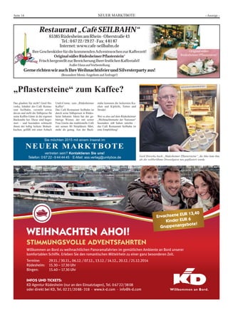 Seite 14 NEUER MARKTBOTE - Anzeige - 
Restaurant „Café SEILBAHN“ 
65385 Rüdesheim am Rhein · Oberstraße 43 
Tel.: 0 67 22/29 27 · Fax: 4 81 87 
Internet: www.cafe-seilbahn.de 
Ihre Geschenkidee für die kommenden Adventswochen zur Kaffeezeit! 
Original süßer Rüdesheimer Pflasterstein® 
Frisch hergestellt zur Bereicherung Ihrer festlichen Kaffeetafel! 
Außer Haus auf Vorbestellung 
Gerne richten wir auch Ihre Weihnachtsfeier und Silvesterparty aus! 
(Besondere Menü-Angebote auf Anfrage!) 
„Pflastersteine“ zum Kaffee? 
Sie möchten 2015 mit einem Inserat im 
NEUER MARKTBOTE 
vertreten sein? Kontaktieren Sie uns! 
Telefon: 0 67 22 - 9 44 44 45 · E-Mail: ass.verlag@unitybox.de 
Original süßer 
Rüdesheimer Pflasterstein® 
Das glauben Sie nicht? Gerd Ho-vorka, 
Inhaber des Café Restau-rant 
Seilbahn, versteht etwas 
davon und stellt die Süßspeise für 
seine Kaffee-Gäste in der eigenen 
Backstube her. Diese sind begei-stert 
– und besonders schmeckt 
ihnen der luftig leckere Biskuit-kuchen, 
gefüllt mit einer Asbach 
Uralt-Creme, zum „Rüdesheimer 
Kaffee“. 
Das Café Restaurant Seilbahn ist 
durch seine Süßspeisen in Rüdes-heim 
bekannt. Ideen hat der ge-bürtige 
Wiener, der mit seiner 
Frau Gisela das traditionelle Café 
mit seinen 80 Sitzplätzen führt, 
mehr als genug. Aus der Back-stube 
kommen die leckersten Ku-chen 
und Kipferln, Torten und 
Strudel. 
Wer es also auf dem Rüdesheimer 
„Weihnachtsmarkt der Nationen“ 
besonders süß haben möchte – 
das Café Restaurant Seilbahn ist 
eine Empfehlung! 
Gerd Hovorka backt „Rüdesheimer Pflastersteine“, die Idee kam ihm, 
als die weltberühmte Drosselgasse neu gepflastert wurde. 
Erwachsene EUR 13,40 
Kinder EUR 6 
Gruppenangebote! 
2 
WEIHNACHTEN AHOI! 
STIMMUNGSVOLLE ADVENTSFAHRTEN 
Willkommen an Bord zu weihnachtlichen Panoramafahrten im gemütlichen Ambiente an Bord unserer 
komfortablen Schiffe. Erleben Sie den romantischen Mittelrhein zu einer ganz besonderen Zeit. 
Termine: 29.11. / 30.11., 06.12. / 07.12., 13.12. / 14.12., 20.12. / 21.12.2014 
Rüdesheim: 15.30 – 17.30 Uhr 
Bingen: 15.40 – 17.30 Uhr 
INFOS UND TICKETS: 
KD Agentur Rüdesheim (nur an den Einsatztagen), Tel. 0 67 22/38 08 
oder direkt bei KD, Tel. 02 21/20 88 - 318 · www.k-d.com · info@k-d.com 
 