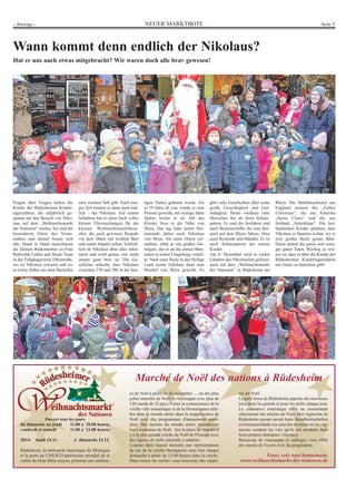 - Anzeige - NEUER MARKTBOTE Seite 5 
Wann kommt denn endlich der Nikolaus? 
Hat er uns auch etwas mitgebracht? Wir waren doch alle brav gewesen! 
Ouvert tous les jours 
du dimanche au jeudi 11.00 a` 20.00 heures 
vendredi et samedi 11.00 a` 21.00 heures 
2014: lundi 24.11. a` dimanche 21.12. 
Rüdesheim, la métropole touristique du Rheingau 
et la porte au UNESCO patrimoine mondial de la 
vallée du Haut Rhin moyen, présente une ambian-ce 
Marché de Noël des nations à Rüdesheim 
de Noël à partir du fin novembre. ... un des plus 
jolies marchés de Noël en Allemagne avec plus de 
120 stands de 22 pays. Faites la connaissance de la 
vieille ville romantique et de la Drosselgasse célè-bre 
dans le monde entier dans la magnificence de 
Noël avec des programmes d'amusement quoti-dien. 
Des nations du monde entier introduisent 
leurs coutumes de Noël. Sur la place du marché il 
y a la plus grande crèche de Noël de l'Europe avec 
des figures de taille naturelle à admirer. 
Comme dans l'année dernière une représentation 
du jeu de la crèche rheingauois aura lieu chaque 
dimanche à partir de 15:00 heures dans la crèche. 
Dans toutes les ruelles vous trouverez des surpri-ses 
de Noël. 
Le petit Jésus de Rüdesheim apporte des nouveaux 
joies pour les grands et pour les petits chaque jour. 
Le commerce touristique offre un assortiment 
sélectionné des articles de Noël, Des vignerons de 
Rüdesheim auront ouvert leurs Straußwirtschaften 
et Gutsausschänke (ce sont des tavernes où les vig-nerons 
vendent les vins qu'ils ont produits dans 
leurs propres domaines viticoles). 
Beaucoup de restaurants et auberges vont offrir 
des menus de l'avent avec du programme. 
Venez voir tout bonnement. 
www.weihnachtsmarkt-der-nationen.de 
Fragen über Fragen haben die 
Kinder der Rüdesheimer Kinder-tagesstätten, 
die alljährlich ge-spannt 
auf den Besuch von Niko-laus 
auf dem „Weihnachtsmarkt 
der Nationen“ warten. Sie sind die 
besonderen Gäste des Veran-stalters 
und darauf freuen sich 
alle. Hand in Hand marschieren 
die kleinen Rüdesheimer zu Frau 
Rehwalds Laden und ihrem Team 
in der Fußgängerzone Oberstraße, 
wo sie Nikolaus erwartet und wo 
es etwas Süßes aus dem Backofen 
zum warmen Saft gibt. Nach eini-ger 
Zeit kommt er dann auch end-lich 
– der Nikolaus. Auf seinen 
Schultern hat er einen Sack voller 
kleiner Überraschungen für die 
kleinen Weihnachtsmarktbesu-cher, 
die auch gewissen Respekt 
vor dem Mann mit weißem Bart 
und rotem Mantel zollen. Schließ-lich 
ist Nikolaus über alles infor-miert 
und weiß genau, wer nicht 
immer ganz brav ist. Die Ge-schichte 
schreibt, dass Nikolaus 
zwischen 270 und 286 in der heu-tigen 
Türkei geboren wurde. Als 
er 19 Jahre alt war, wurde er zum 
Priester geweiht, nur wenige Jahre 
Später leitete er als Abt das 
Kloster Sion in der Nähe von 
Myra. Das lag nahe seiner Hei-matstadt, 
daher auch Nikolaus 
von Myra. Als seine Eltern ver-starben, 
erbte er ein großes Ver-mögen, 
das er an die armen Men-schen 
in seiner Umgebung verteil-te. 
Nach einer Reise in das Heilige 
Land wurde Nikolaus dann zum 
Bischof von Myra geweiht. Es 
gibt viele Geschichten über seine 
große Gerechtigkeit und Gut-mütigkeit. 
Heute verehren viele 
Menschen ihn als ihren Schutz-patron. 
Es sind die Seefahrer und 
auch Binnenschiffer die zum Bei-spiel 
auf dem Rhein fahren. Aber 
auch Reisende und Händler. Er ist 
auch Schutzpatron der armen 
Kinder. 
Am 6. Dezember wird in vielen 
Ländern das Nikolausfest gefeiert, 
auch auf dem „Weihnachtsmarkt 
der Nationen“ in Rüdesheim am 
Rhein. Die Marktbeschicker aus 
England nennen ihn „Father 
Christmas“, die aus Amerika 
„Santa Claus“ und die aus 
Holland „Sinterklaas“. Die hol-ländischen 
Kinder glauben, dass 
Nikolaus in Spanien wohnt, wo er 
sein großes Buch genau führt. 
Darin stehen die guten und weni-ger 
guten Taten. Wichtig zu wis-sen 
ist, dass es über die Kinder der 
Rüdesheimer Kindertagesstätten 
nur Gutes zu berichten gibt! 
 