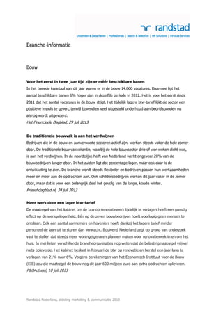Randstad Nederland, afdeling marketing & communicatie 2013
Branche-informatie
Bouw
Voor het eerst in twee jaar tijd zijn er méér beschikbare banen
In het tweede kwartaal van dit jaar waren er in de bouw 14.000 vacatures. Daarmee ligt het
aantal beschikbare banen 6% hoger dan in dezelfde periode in 2012. Het is voor het eerst sinds
2011 dat het aantal vacatures in de bouw stijgt. Het tijdelijk lagere btw-tarief lijkt de sector een
positieve impuls te geven, terwijl bovendien veel uitgesteld onderhoud aan bedrijfspanden nu
alsnog wordt uitgevoerd.
Het Financieele Dagblad, 29 juli 2013
De traditionele bouwvak is aan het verdwijnen
Bedrijven die in de bouw en aanverwante sectoren actief zijn, werken steeds vaker de hele zomer
door. De traditionele bouwvakvakantie, waarbij de hele bouwsector drie of vier weken dicht was,
is aan het verdwijnen. In de noordelijke helft van Nederland werkt ongeveer 20% van de
bouwbedrijven langer door. In het zuiden ligt dat percentage lager, maar ook daar is de
ontwikkeling te zien. De branche wordt steeds flexibeler en bedrijven passen hun werkzaamheden
meer en meer aan de opdrachten aan. Ook schildersbedrijven werken dit jaar vaker in de zomer
door, maar dat is voor een belangrijk deel het gevolg van de lange, koude winter.
Frieschdagblad.nl, 24 juli 2013
Meer werk door een lager btw-tarief
De maatregel van het kabinet om de btw op renovatiewerk tijdelijk te verlagen heeft een gunstig
effect op de werkgelegenheid. Eén op de zeven bouwbedrijven hoeft voorlopig geen mensen te
ontslaan. Ook een aantal aannemers en hoveniers hoeft dankzij het lagere tarief minder
personeel de laan uit te sturen dan verwacht. Bouwend Nederland zegt op grond van onderzoek
vast te stellen dat steeds meer woningeigenaren plannen maken voor renovatiewerk in en om het
huis. In mei lieten verschillende brancheorganisaties nog weten dat de belastingmaatregel vrijwel
niets opleverde. Het kabinet besloot in februari de btw op renovatie en herstel een jaar lang te
verlagen van 21% naar 6%. Volgens berekeningen van het Economisch Instituut voor de Bouw
(EIB) zou die maatregel de bouw nog dit jaar 600 miljoen euro aan extra opdrachten opleveren.
P&OActueel, 10 juli 2013
 