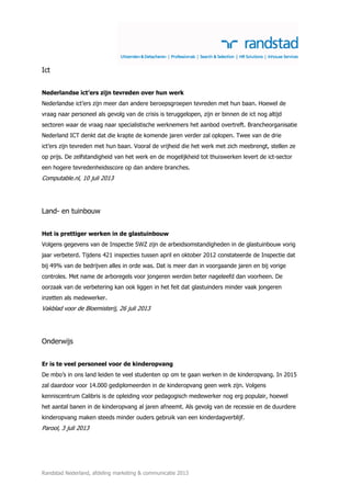 Randstad Nederland, afdeling marketing & communicatie 2013
Ict
Nederlandse ict’ers zijn tevreden over hun werk
Nederlandse ict’ers zijn meer dan andere beroepsgroepen tevreden met hun baan. Hoewel de
vraag naar personeel als gevolg van de crisis is teruggelopen, zijn er binnen de ict nog altijd
sectoren waar de vraag naar specialistische werknemers het aanbod overtreft. Brancheorganisatie
Nederland ICT denkt dat die krapte de komende jaren verder zal oplopen. Twee van de drie
ict’ers zijn tevreden met hun baan. Vooral de vrijheid die het werk met zich meebrengt, stellen ze
op prijs. De zelfstandigheid van het werk en de mogelijkheid tot thuiswerken levert de ict-sector
een hogere tevredenheidsscore op dan andere branches.
Computable.nl, 10 juli 2013
Land- en tuinbouw
Het is prettiger werken in de glastuinbouw
Volgens gegevens van de Inspectie SWZ zijn de arbeidsomstandigheden in de glastuinbouw vorig
jaar verbeterd. Tijdens 421 inspecties tussen april en oktober 2012 constateerde de Inspectie dat
bij 49% van de bedrijven alles in orde was. Dat is meer dan in voorgaande jaren en bij vorige
controles. Met name de arboregels voor jongeren werden beter nageleefd dan voorheen. De
oorzaak van de verbetering kan ook liggen in het feit dat glastuinders minder vaak jongeren
inzetten als medewerker.
Vakblad voor de Bloemisterij, 26 juli 2013
Onderwijs
Er is te veel personeel voor de kinderopvang
De mbo’s in ons land leiden te veel studenten op om te gaan werken in de kinderopvang. In 2015
zal daardoor voor 14.000 gediplomeerden in de kinderopvang geen werk zijn. Volgens
kenniscentrum Calibris is de opleiding voor pedagogisch medewerker nog erg populair, hoewel
het aantal banen in de kinderopvang al jaren afneemt. Als gevolg van de recessie en de duurdere
kinderopvang maken steeds minder ouders gebruik van een kinderdagverblijf.
Parool, 3 juli 2013
 