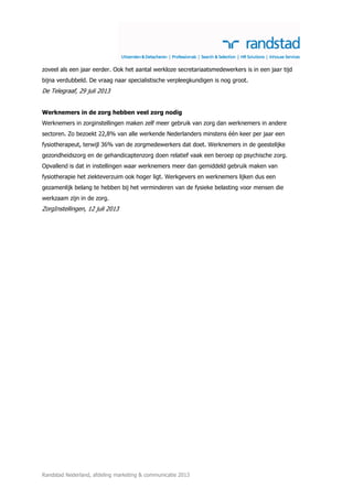 Randstad Nederland, afdeling marketing & communicatie 2013
zoveel als een jaar eerder. Ook het aantal werkloze secretariaatsmedewerkers is in een jaar tijd
bijna verdubbeld. De vraag naar specialistische verpleegkundigen is nog groot.
De Telegraaf, 29 juli 2013
Werknemers in de zorg hebben veel zorg nodig
Werknemers in zorginstellingen maken zelf meer gebruik van zorg dan werknemers in andere
sectoren. Zo bezoekt 22,8% van alle werkende Nederlanders minstens één keer per jaar een
fysiotherapeut, terwijl 36% van de zorgmedewerkers dat doet. Werknemers in de geestelijke
gezondheidszorg en de gehandicaptenzorg doen relatief vaak een beroep op psychische zorg.
Opvallend is dat in instellingen waar werknemers meer dan gemiddeld gebruik maken van
fysiotherapie het ziekteverzuim ook hoger ligt. Werkgevers en werknemers lijken dus een
gezamenlijk belang te hebben bij het verminderen van de fysieke belasting voor mensen die
werkzaam zijn in de zorg.
ZorgInstellingen, 12 juli 2013
 