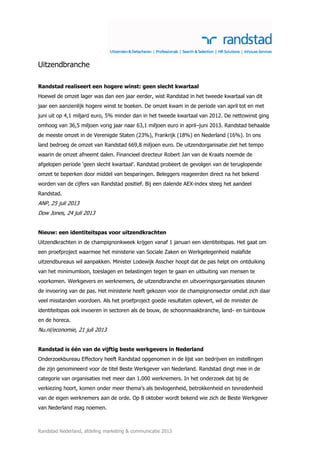 Randstad Nederland, afdeling marketing & communicatie 2013
Uitzendbranche
Randstad realiseert een hogere winst: geen slecht kwartaal
Hoewel de omzet lager was dan een jaar eerder, wist Randstad in het tweede kwartaal van dit
jaar een aanzienlijk hogere winst te boeken. De omzet kwam in de periode van april tot en met
juni uit op 4,1 miljard euro, 5% minder dan in het tweede kwartaal van 2012. De nettowinst ging
omhoog van 36,5 miljoen vorig jaar naar 63,1 miljoen euro in april–juni 2013. Randstad behaalde
de meeste omzet in de Verenigde Staten (23%), Frankrijk (18%) en Nederland (16%). In ons
land bedroeg de omzet van Randstad 669,8 miljoen euro. De uitzendorganisatie ziet het tempo
waarin de omzet afneemt dalen. Financieel directeur Robert Jan van de Kraats noemde de
afgelopen periode ‘geen slecht kwartaal’. Randstad probeert de gevolgen van de teruglopende
omzet te beperken door middel van besparingen. Beleggers reageerden direct na het bekend
worden van de cijfers van Randstad positief. Bij een dalende AEX-index steeg het aandeel
Randstad.
ANP, 25 juli 2013
Dow Jones, 24 juli 2013
Nieuw: een identiteitspas voor uitzendkrachten
Uitzendkrachten in de champignonkweek krijgen vanaf 1 januari een identiteitspas. Het gaat om
een proefproject waarmee het ministerie van Sociale Zaken en Werkgelegenheid malafide
uitzendbureaus wil aanpakken. Minister Lodewijk Asscher hoopt dat de pas helpt om ontduiking
van het minimumloon, toeslagen en belastingen tegen te gaan en uitbuiting van mensen te
voorkomen. Werkgevers en werknemers, de uitzendbranche en uitvoeringsorganisaties steunen
de invoering van de pas. Het ministerie heeft gekozen voor de champignonsector omdat zich daar
veel misstanden voordoen. Als het proefproject goede resultaten oplevert, wil de minister de
identiteitspas ook invoeren in sectoren als de bouw, de schoonmaakbranche, land- en tuinbouw
en de horeca.
Nu.nl/economie, 21 juli 2013
Randstad is één van de vijftig beste werkgevers in Nederland
Onderzoekbureau Effectory heeft Randstad opgenomen in de lijst van bedrijven en instellingen
die zijn genomineerd voor de titel Beste Werkgever van Nederland. Randstad dingt mee in de
categorie van organisaties met meer dan 1.000 werknemers. In het onderzoek dat bij de
verkiezing hoort, komen onder meer thema’s als bevlogenheid, betrokkenheid en tevredenheid
van de eigen werknemers aan de orde. Op 8 oktober wordt bekend wie zich de Beste Werkgever
van Nederland mag noemen.
 