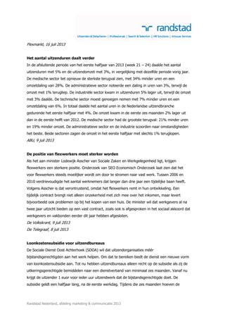 Randstad Nederland, afdeling marketing & communicatie 2013
Flexmarkt, 16 juli 2013
Het aantal uitzenduren daalt verder
In de afsluitende periode van het eerste halfjaar van 2013 (week 21 – 24) daalde het aantal
uitzenduren met 5% en de uitzendomzet met 3%, in vergelijking met dezelfde periode vorig jaar.
De medische sector liet opnieuw de sterkste terugval zien, met 34% minder uren en een
omzetdaling van 28%. De administratieve sector noteerde een daling in uren van 3%, terwijl de
omzet met 1% terugliep. De industriële sector kwam in uitzenduren 5% lager uit, terwijl de omzet
met 3% daalde. De technische sector moest genoegen nemen met 7% minder uren en een
omzetdaling van 6%. In totaal daalde het aantal uren in de Nederlandse uitzendbranche
gedurende het eerste halfjaar met 4%. De omzet kwam in de eerste zes maanden 2% lager uit
dan in de eerste helft van 2012. De medische sector had de grootste terugval: 21% minder uren
en 19% minder omzet. De administratieve sector en de industrie scoorden naar omstandigheden
het beste. Beide sectoren zagen de omzet in het eerste halfjaar met slechts 1% teruglopen.
ABU, 9 juli 2013
De positie van flexwerkers moet sterker worden
Als het aan minister Lodewijk Asscher van Sociale Zaken en Werkgelegenheid ligt, krijgen
flexwerkers een sterkere positie. Onderzoek van SEO Economisch Onderzoek laat zien dat het
voor flexwerkers steeds moeilijker wordt om door te stromen naar vast werk. Tussen 2006 en
2010 verdrievoudigde het aantal werknemers dat langer dan drie jaar een tijdelijke baan heeft.
Volgens Asscher is dat verontrustend, omdat het flexwerkers remt in hun ontwikkeling. Een
tijdelijk contract brengt niet alleen onzekerheid met zich mee over het inkomen, maar levert
bijvoorbeeld ook problemen op bij het kopen van een huis. De minister wil dat werkgevers al na
twee jaar uitzicht bieden op een vast contract, zoals ook is afgesproken in het sociaal akkoord dat
werkgevers en vakbonden eerder dit jaar hebben afgesloten.
De Volkskrant, 9 juli 2013
De Telegraaf, 8 juli 2013
Loonkostensubsidie voor uitzendbureaus
De Sociale Dienst Oost Achterhoek (SDOA) wil dat uitzendorganisaties méér
bijstandsgerechtigden aan het werk helpen. Om dat te bereiken biedt de dienst een nieuwe vorm
van loonkostensubsidie aan. Tot nu hebben uitzendbureaus alleen recht op de subsidie als zij de
uitkeringsgerechtigde bemiddelen naar een dienstverband van minimaal zes maanden. Vanaf nu
krijgt de uitzender 1 euor voor ieder uur uitzendwerk dat de bijstandsgerechtigde doet. De
subsidie geldt een halfjaar lang, na de eerste werkdag. Tijdens die zes maanden hoeven de
 