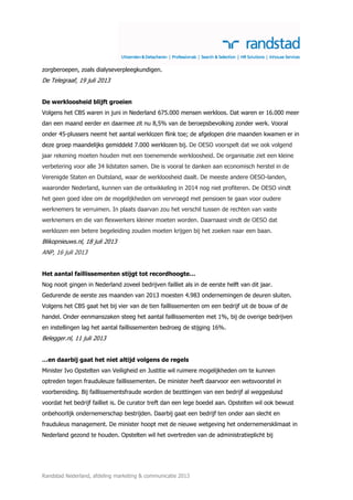 Randstad Nederland, afdeling marketing & communicatie 2013
zorgberoepen, zoals dialyseverpleegkundigen.
De Telegraaf, 19 juli 2013
De werkloosheid blijft groeien
Volgens het CBS waren in juni in Nederland 675.000 mensen werkloos. Dat waren er 16.000 meer
dan een maand eerder en daarmee zit nu 8,5% van de beroepsbevolking zonder werk. Vooral
onder 45-plussers neemt het aantal werklozen flink toe; de afgelopen drie maanden kwamen er in
deze groep maandelijks gemiddeld 7.000 werklozen bij. De OESO voorspelt dat we ook volgend
jaar rekening moeten houden met een toenemende werkloosheid. De organisatie ziet een kleine
verbetering voor alle 34 lidstaten samen. Die is vooral te danken aan economisch herstel in de
Verenigde Staten en Duitsland, waar de werkloosheid daalt. De meeste andere OESO-landen,
waaronder Nederland, kunnen van die ontwikkeling in 2014 nog niet profiteren. De OESO vindt
het geen goed idee om de mogelijkheden om vervroegd met pensioen te gaan voor oudere
werknemers te verruimen. In plaats daarvan zou het verschil tussen de rechten van vaste
werknemers en die van flexwerkers kleiner moeten worden. Daarnaast vindt de OESO dat
werklozen een betere begeleiding zouden moeten krijgen bij het zoeken naar een baan.
Blikopnieuws.nl, 18 juli 2013
ANP, 16 juli 2013
Het aantal faillissementen stijgt tot recordhoogte…
Nog nooit gingen in Nederland zoveel bedrijven failliet als in de eerste helft van dit jaar.
Gedurende de eerste zes maanden van 2013 moesten 4.983 ondernemingen de deuren sluiten.
Volgens het CBS gaat het bij vier van de tien faillissementen om een bedrijf uit de bouw of de
handel. Onder eenmanszaken steeg het aantal faillissementen met 1%, bij de overige bedrijven
en instellingen lag het aantal faillissementen bedroeg de stijging 16%.
Belegger.nl, 11 juli 2013
…en daarbij gaat het niet altijd volgens de regels
Minister Ivo Opstelten van Veiligheid en Justitie wil ruimere mogelijkheden om te kunnen
optreden tegen frauduleuze faillissementen. De minister heeft daarvoor een wetsvoorstel in
voorbereiding. Bij faillissementsfraude worden de bezittingen van een bedrijf al weggesluisd
voordat het bedrijf failliet is. De curator treft dan een lege boedel aan. Opstelten wil ook bewust
onbehoorlijk ondernemerschap bestrijden. Daarbij gaat een bedrijf ten onder aan slecht en
frauduleus management. De minister hoopt met de nieuwe wetgeving het ondernemersklimaat in
Nederland gezond te houden. Opstelten wil het overtreden van de administratieplicht bij
 