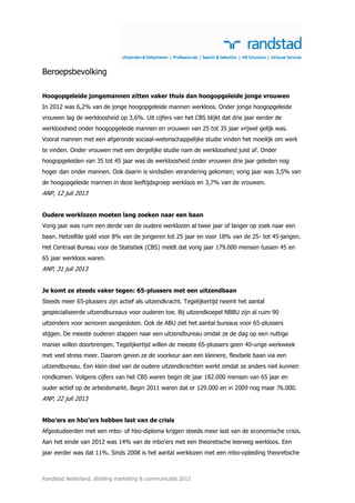 Randstad Nederland, afdeling marketing & communicatie 2013
Beroepsbevolking
Hoogopgeleide jongemannen zitten vaker thuis dan hoogopgeleide jonge vrouwen
In 2012 was 6,2% van de jonge hoogopgeleide mannen werkloos. Onder jonge hoogopgeleide
vrouwen lag de werkloosheid op 3,6%. Uit cijfers van het CBS blijkt dat drie jaar eerder de
werkloosheid onder hoogopgeleide mannen en vrouwen van 25 tot 35 jaar vrijwel gelijk was.
Vooral mannen met een afgeronde sociaal-wetenschappelijke studie vinden het moeilijk om werk
te vinden. Onder vrouwen met een dergelijke studie nam de werkloosheid juist af. Onder
hoogopgeleiden van 35 tot 45 jaar was de werkloosheid onder vrouwen drie jaar geleden nog
hoger dan onder mannen. Ook daarin is sindsdien verandering gekomen; vorig jaar was 3,5% van
de hoogopgeleide mannen in deze leeftijdsgroep werkloos en 3,7% van de vrouwen.
ANP, 12 juli 2013
Oudere werklozen moeten lang zoeken naar een baan
Vorig jaar was ruim een derde van de oudere werklozen al twee jaar of langer op zoek naar een
baan. Hetzelfde gold voor 8% van de jongeren tot 25 jaar en voor 18% van de 25- tot 45-jarigen.
Het Centraal Bureau voor de Statistiek (CBS) meldt dat vorig jaar 179.000 mensen tussen 45 en
65 jaar werkloos waren.
ANP, 31 juli 2013
Je komt ze steeds vaker tegen: 65-plussers met een uitzendbaan
Steeds meer 65-plussers zijn actief als uitzendkracht. Tegelijkertijd neemt het aantal
gespecialiseerde uitzendbureaus voor ouderen toe. Bij uitzendkoepel NBBU zijn al ruim 90
uitzenders voor senioren aangesloten. Ook de ABU ziet het aantal bureaus voor 65-plussers
stijgen. De meeste ouderen stappen naar een uitzendbureau omdat ze de dag op een nuttige
manier willen doorbrengen. Tegelijkertijd willen de meeste 65-plussers geen 40-urige werkweek
met veel stress meer. Daarom geven ze de voorkeur aan een kleinere, flexibele baan via een
uitzendbureau. Een klein deel van de oudere uitzendkrachten werkt omdat ze anders niet kunnen
rondkomen. Volgens cijfers van het CBS waren begin dit jaar 182.000 mensen van 65 jaar en
ouder actief op de arbeidsmarkt. Begin 2011 waren dat er 129.000 en in 2009 nog maar 76.000.
ANP, 22 juli 2013
Mbo’ers en hbo’ers hebben last van de crisis
Afgestudeerden met een mbo- of hbo-diploma krijgen steeds meer last van de economische crisis.
Aan het einde van 2012 was 14% van de mbo’ers met een theoretische leerweg werkloos. Een
jaar eerder was dat 11%. Sinds 2008 is het aantal werklozen met een mbo-opleiding theoretische
 