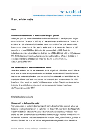 Branche-informatie


Bouw


Veel minder medewerkers in de bouw dan tien jaar geleden
In tien jaar tijd is het aantal medewerkers in de bouwbranche met 42.000 afgenomen. Volgens
onderzoeksbureau EIM waren in 2009 nog 383.000 werknemers actief in de bouw. Ondanks de
economische crisis is het aantal zelfstandigen zonder personeel (zzp’ers) in de bouw nog niet
teruggelopen. Integendeel: in 2009 was het aantal zzp’ers in de bouw groter dan ooit. In 2009
waren het er in totaal 38.000 en dat is ruim drie keer zoveel als in 2000. Ook in de
installatiebranche nam het aantal zzp’ers sterk toe: van 1.500 in 2000 tot 4.300 in 2009. Vakbond
FNV ZBO (zelfstandigen in de bouw) zet overigens vraagtekens bij de cijfers en denkt dat er in
werkelijkheid 5.000 tot 10.000 zzp’ers minder zijn dan het onderzoek laat zien.
Cobouw, 10 november 2010


Een flexibele bouw is interessant voor een vrouw
In de bouw is slechts 8% van alle werknemers vrouw. Volgens het Economisch Instituut voor de
Bouw (EIB) wordt de sector pas interessant voor vrouwen als de arbeidsvoorwaarden flexibeler
worden. Dus: méér deeltijdwerk en variabele arbeidstijden. Onderzoek van het EIB laat zien dat
vrouwenparticipatie in de bouw nog helemaal niet gewoon is. Veel vrouwen merken dat in hun
branche en in hun bedrijf een negatief beeld van vrouwen bestaat. Zij vinden verder dat werken
in deeltijd de grootste belemmering vormt voor een succesvolle loopbaan in de bouw.
P&O Actueel, 24 november 2010




Financiële dienstverlening


Minder werk in de financiële sector
Voor verzekeraars en banken is de crisis nog niet voorbij. In de financiële sector als geheel lag
het aantal vacatures tussen januari en september van dit jaar 46% lager dan in dezelfde periode
in 2009. Op de totale arbeidsmarkt daalde het aantal vacatures in dezelfde periode ook, maar
slechts met 29%. In de financiële sector komt de sterke daling bijna helemaal voor rekening van
verzekeraars en banken. Directiesecretaresses met financiële kennis, administrateurs, planners en
assistent-controllers zijn in de rest van het bedrijfsleven wel veelgevraagd. In dit deel van de



Randstad Nederland, afdeling marketing & communicatie 2010
 