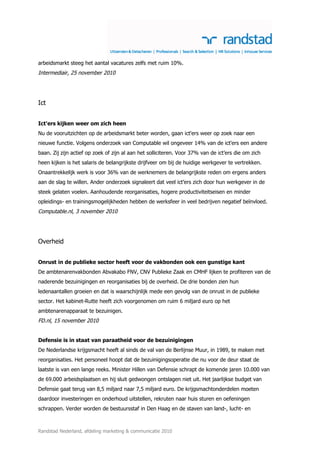 arbeidsmarkt steeg het aantal vacatures zelfs met ruim 10%.
Intermediair, 25 november 2010




Ict


Ict'ers kijken weer om zich heen
Nu de vooruitzichten op de arbeidsmarkt beter worden, gaan ict'ers weer op zoek naar een
nieuwe functie. Volgens onderzoek van Computable wil ongeveer 14% van de ict'ers een andere
baan. Zij zijn actief op zoek of zijn al aan het solliciteren. Voor 37% van de ict’ers die om zich
heen kijken is het salaris de belangrijkste drijfveer om bij de huidige werkgever te vertrekken.
Onaantrekkelijk werk is voor 36% van de werknemers de belangrijkste reden om ergens anders
aan de slag te willen. Ander onderzoek signaleert dat veel ict’ers zich door hun werkgever in de
steek gelaten voelen. Aanhoudende reorganisaties, hogere productiviteitseisen en minder
opleidings- en trainingsmogelijkheden hebben de werksfeer in veel bedrijven negatief beïnvloed.
Computable.nl, 3 november 2010




Overheid


Onrust in de publieke sector heeft voor de vakbonden ook een gunstige kant
De ambtenarenvakbonden Abvakabo FNV, CNV Publieke Zaak en CMHF lijken te profiteren van de
naderende bezuinigingen en reorganisaties bij de overheid. De drie bonden zien hun
ledenaantallen groeien en dat is waarschijnlijk mede een gevolg van de onrust in de publieke
sector. Het kabinet-Rutte heeft zich voorgenomen om ruim 6 miljard euro op het
ambtenarenapparaat te bezuinigen.
FD.nl, 15 november 2010


Defensie is in staat van paraatheid voor de bezuinigingen
De Nederlandse krijgsmacht heeft al sinds de val van de Berlijnse Muur, in 1989, te maken met
reorganisaties. Het personeel hoopt dat de bezuinigingsoperatie die nu voor de deur staat de
laatste is van een lange reeks. Minister Hillen van Defensie schrapt de komende jaren 10.000 van
de 69.000 arbeidsplaatsen en hij sluit gedwongen ontslagen niet uit. Het jaarlijkse budget van
Defensie gaat terug van 8,5 miljard naar 7,5 miljard euro. De krijgsmachtonderdelen moeten
daardoor investeringen en onderhoud uitstellen, rekruten naar huis sturen en oefeningen
schrappen. Verder worden de bestuursstaf in Den Haag en de staven van land-, lucht- en



Randstad Nederland, afdeling marketing & communicatie 2010
 