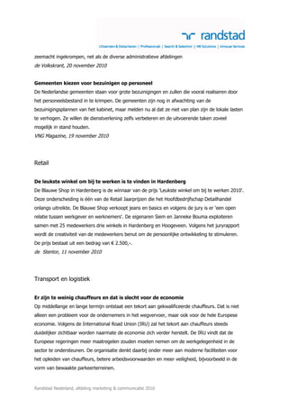 zeemacht ingekrompen, net als de diverse administratieve afdelingen
de Volkskrant, 20 november 2010


Gemeenten kiezen voor bezuinigen op personeel
De Nederlandse gemeenten staan voor grote bezuinigingen en zullen die vooral realiseren door
het personeelsbestand in te krimpen. De gemeenten zijn nog in afwachting van de
bezuinigingsplannen van het kabinet, maar melden nu al dat ze niet van plan zijn de lokale lasten
te verhogen. Ze willen de dienstverlening zelfs verbeteren en de uitvoerende taken zoveel
mogelijk in stand houden.
VNG Magazine, 19 november 2010




Retail


De leukste winkel om bij te werken is te vinden in Hardenberg
De Blauwe Shop in Hardenberg is de winnaar van de prijs 'Leukste winkel om bij te werken 2010'.
Deze onderscheiding is één van de Retail Jaarprijzen die het Hoofdbedrijfschap Detailhandel
onlangs uitreikte. De Blauwe Shop verkoopt jeans en basics en volgens de jury is er ‘een open
relatie tussen werkgever en werknemers'. De eigenaren Siem en Janneke Bouma exploiteren
samen met 25 medewerkers drie winkels in Hardenberg en Hoogeveen. Volgens het juryrapport
wordt de creativiteit van de medewerkers benut om de persoonlijke ontwikkeling te stimuleren.
De prijs bestaat uit een bedrag van € 2.500,-.
de Stentor, 11 november 2010




Transport en logistiek


Er zijn te weinig chauffeurs en dat is slecht voor de economie
Op middellange en lange termijn ontstaat een tekort aan gekwalificeerde chauffeurs. Dat is niet
alleen een probleem voor de ondernemers in het wegvervoer, maar ook voor de hele Europese
economie. Volgens de International Road Union (IRU) zal het tekort aan chauffeurs steeds
duidelijker zichtbaar worden naarmate de economie zich verder herstelt. De IRU vindt dat de
Europese regeringen meer maatregelen zouden moeten nemen om de werkgelegenheid in de
sector te ondersteunen. De organisatie denkt daarbij onder meer aan moderne faciliteiten voor
het opleiden van chauffeurs, betere arbeidsvoorwaarden en meer veiligheid, bijvoorbeeld in de
vorm van bewaakte parkeerterreinen.



Randstad Nederland, afdeling marketing & communicatie 2010
 