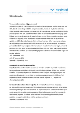 Uitzendbranche



Twee perioden met een stijgende omzet
In periode 10 (week 37 – 40) noteerde de uitzendbranche een toename van het aantal uren met
10%. Ook de omzet steeg met 10%. Eén periode verder, in week 41-44, boekte de branche
vrijwel hetzelfde, goede resultaat: het aantal uren lag 9% hoger dan een jaar eerder en de omzet
groeide opnieuw met 10%. De administratieve sector en de medische sector konden (nog) geen
bijdrage leveren aan de groei van de branche. Omzet en uren bleven in de administratieve sector
in periode 10 nog gelijk, maar in periode 11 daalde zowel het aantal uren als de omzet ten
opzichte van 2009. De medische sector liet in beide perioden een daling in uren en omzet zien.
De positieve resultaten kwamen vooral van de industrie en de technische sector, die beiden in
periode 10 én 11 forse groeicijfers wisten te realiseren. In de technische sector lag in periode 11
de omzet zelfs 22% hoger, terwijl het aantal uitzenduren met 27% steeg. Ook in België klimt de
uitzendbranche uit het dal. De uitzendomzet lag bij onze zuiderburen in oktober 19,5% hoger dan
een jaar geleden.
ABU, 2 november 2010
ANP, 30 november 2010
Flexmarkt, 30 november 2010


Randstad is de grootste adverteerder
In de flexbranche was Randstad in de eerste zes maanden van 2010 de grootste adverteerder.
Het uitzendbureau besteedde in die periode ruim 1,5 miljoen euro aan reclame voor het merk
Randstad. De reclamebudgetten van uitzendbureaus zijn overigens in de afgelopen jaren fors
gekrompen. De uitzenders en wervings- en selectiebureaus gaven samen in 2008 nog 72,8
miljoen euro uit aan corporate reclame. Vorig jaar was dat nog maar 41,7 miljoen euro.
Flexmarkt, oktober 2010


Randstadmedewerkers steken vrijwillig de handen uit de mouwen in de zorg
Op zaterdag 20 november hebben ruim 300 medewerkers van Randstad geholpen bij het werk in
diverse zorginstellingen door heel Nederland. De eigen medewerkers van Randstad wilden op die
manier samen iets terugdoen voor de zorgsector. De vrijwilligers waren actief bij meer dan 40
verschillende projecten. Ze hebben onder meer een karaokemiddag georganiseerd, wafels
gebakken en gesport met kinderen met het syndroom van Down.
Flexmarkt, 22 november 2010




Randstad Nederland, afdeling marketing & communicatie 2010
 