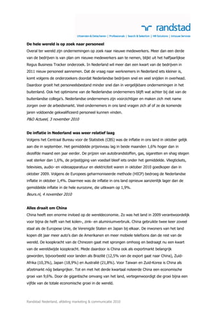 De hele wereld is op zoek naar personeel
Overal ter wereld zijn ondernemingen op zoek naar nieuwe medewerkers. Meer dan een derde
van de bedrijven is van plan om nieuwe medewerkers aan te nemen, blijkt uit het halfjaarlijkse
Regus Business Tracker onderzoek. In Nederland wil meer dan een kwart van de bedrijven in
2011 nieuw personeel aannemen. Dat de vraag naar werknemers in Nederland iets kleiner is,
komt volgens de onderzoekers doordat Nederlandse bedrijven snel en veel snijden in overhead.
Daardoor groeit het personeelsbestand minder snel dan in vergelijkbare ondernemingen in het
buitenland. Ook het optimisme van de Nederlandse ondernemers blijft wat achter bij dat van de
buitenlandse collega’s. Nederlandse ondernemers zijn voorzichtiger en maken zich met name
zorgen over de arbeidsmarkt. Veel ondernemers in ons land vragen zich af of ze de komende
jaren voldoende gekwalificeerd personeel kunnen vinden.
P&O Actueel, 3 november 2010


De inflatie in Nederland was weer relatief laag
Volgens het Centraal Bureau voor de Statistiek (CBS) was de inflatie in ons land in oktober gelijk
aan die in september. Het gemiddelde prijsniveau lag in beide maanden 1,6% hoger dan in
dezelfde maand een jaar eerder. De prijzen van autobrandstoffen, gas, sigaretten en shag stegen
wat sterker dan 1,6%, de prijsstijging van voedsel bleef iets onder het gemiddelde. Vliegtickets,
televisies, audio- en videoapparatuur en elektriciteit waren in oktober 2010 goedkoper dan in
oktober 2009. Volgens de Europees geharmoniseerde methode (HICP) bedroeg de Nederlandse
inflatie in oktober 1,4%. Daarmee was de inflatie in ons land opnieuw aanzienlijk lager dan de
gemiddelde inflatie in de hele eurozone, die uitkwam op 1,9%.
Beurs.nl, 4 november 2010


Alles draait om China
China heeft een enorme invloed op de wereldeconomie. Zo was het land in 2009 verantwoordelijk
voor bijna de helft van het kolen-, zink- en aluminiumverbruik. China gebruikte twee keer zoveel
staal als de Europese Unie, de Verenigde Staten en Japan bij elkaar. De inwoners van het land
kopen dit jaar meer auto’s dan de Amerikanen en meer mobiele telefoons dan de rest van de
wereld. De koopkracht van de Chinezen gaat met sprongen omhoog en bedraagt nu een kwart
van de wereldwijde koopkracht. Mede daardoor is China ook als exportmarkt belangrijk
geworden, bijvoorbeeld voor landen als Brazilië (12,5% van de export gaat naar China), Zuid-
Afrika (10,3%), Japan (18,9%) en Australië (21,8%). Voor Taiwan en Zuid-Korea is China als
afzetmarkt nóg belangrijker. Tot en met het derde kwartaal noteerde China een economische
groei van 9,6%. Door de gigantische omvang van het land, vertegenwoordigt die groei bijna een
vijfde van de totale economische groei in de wereld.



Randstad Nederland, afdeling marketing & communicatie 2010
 