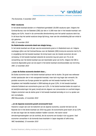 The Economist, 5 november 2010


Méér vacatures
In het derde kwartaal stonden er in Nederland gemiddeld 126.000 vacatures open. Volgens het
Centraal Bureau voor de Statistiek (CBS) zijn dat er 11.000 meer dan in het tweede kwartaal: een
stijging van 9,6%. Vooral in de commerciële dienstverlening nam het aantal vacatures sterk toe.
In de bouw liep het aantal vacatures lange tijd terug, maar aan die ontwikkeling lijkt een einde te
zijn gekomen.
CBS, 12 november 2010
De Nederlandse economie deed een stapje terug...
In het derde kwartaal van dit jaar was de economische groei er in Nederland even uit. Volgens
voorlopige cijfers van het Centraal Bureau voor de Statistiek (CBS) kromp de economie met 0,1%
in vergelijking met het tweede kwartaal. De krimp kwam voor de meeste economen als een
verrassing. In het tweede kwartaal noteerde de economie nog een groei van 1% en de
verwachting voor het derde kwartaal was een bescheiden groei van 0,5%. Volgens het CBS is
vooral de afgezwakte groei van de export in het derde kwartaal verantwoordelijk voor de krimp.
ANP, 12 november 2010


...maar de Duitse economie dendert door...
De Duitse economie was in het derde kwartaal opnieuw niet te stuiten. De groei was weliswaar
minder spectaculair dan in het voorgaande kwartaal, maar toch nog hoger dan verwacht. De
grootste economie van Europa groeide ten opzichte van het tweede kwartaal met 0,7%.
Vergeleken met hetzelfde kwartaal in 2009 bedroeg de groei 3,9%. In het tweede kwartaal
noteerde Duitsland een economische groei van 4,3%. In het derde kwartaal deden de export en
de bedrijfsinvesteringen het goed, terwijl ook de uitgaven van consumenten en overheid stegen.
Volgens economen was de sterke groei in het tweede kwartaal eenmalig en is er nu sprake van
een normalisatie.
BNR Nieuwsradio, 12 november 2010


...en de Japanse economie groeit onverwacht hard
Hoewel er zorgen zijn over de toekomst van de Japanse economie, scoorde het land van de
Rijzende Zon in het derde kwartaal van 2010 nog goed. De economische groei kwam uit op 3,9%
en dat was hoger dan de meeste analisten hadden voorzien. Het waren vooral
stimuleringsmaatregelen van de overheid, die de economie een duwtje in de rug gaven. Veel
economen verwachten in de komende twee kwartalen in Japan stagnatie of zelfs krimp.
NRC Handelsblad, 15 november 2010



Randstad Nederland, afdeling marketing & communicatie 2010
 