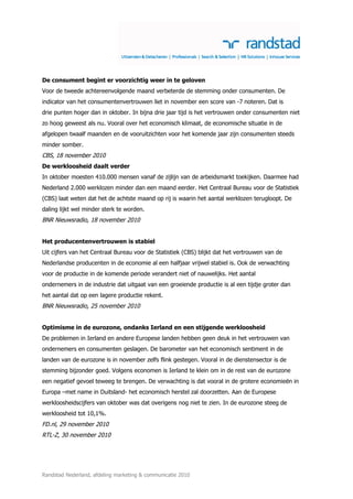 De consument begint er voorzichtig weer in te geloven
Voor de tweede achtereenvolgende maand verbeterde de stemming onder consumenten. De
indicator van het consumentenvertrouwen liet in november een score van -7 noteren. Dat is
drie punten hoger dan in oktober. In bijna drie jaar tijd is het vertrouwen onder consumenten niet
zo hoog geweest als nu. Vooral over het economisch klimaat, de economische situatie in de
afgelopen twaalf maanden en de vooruitzichten voor het komende jaar zijn consumenten steeds
minder somber.
CBS, 18 november 2010
De werkloosheid daalt verder
In oktober moesten 410.000 mensen vanaf de zijlijn van de arbeidsmarkt toekijken. Daarmee had
Nederland 2.000 werklozen minder dan een maand eerder. Het Centraal Bureau voor de Statistiek
(CBS) laat weten dat het de achtste maand op rij is waarin het aantal werklozen terugloopt. De
daling lijkt wel minder sterk te worden.
BNR Nieuwsradio, 18 november 2010


Het producentenvertrouwen is stabiel
Uit cijfers van het Centraal Bureau voor de Statistiek (CBS) blijkt dat het vertrouwen van de
Nederlandse producenten in de economie al een halfjaar vrijwel stabiel is. Ook de verwachting
voor de productie in de komende periode verandert niet of nauwelijks. Het aantal
ondernemers in de industrie dat uitgaat van een groeiende productie is al een tijdje groter dan
het aantal dat op een lagere productie rekent.
BNR Nieuwsradio, 25 november 2010


Optimisme in de eurozone, ondanks Ierland en een stijgende werkloosheid
De problemen in Ierland en andere Europese landen hebben geen deuk in het vertrouwen van
ondernemers en consumenten geslagen. De barometer van het economisch sentiment in de
landen van de eurozone is in november zelfs flink gestegen. Vooral in de dienstensector is de
stemming bijzonder goed. Volgens economen is Ierland te klein om in de rest van de eurozone
een negatief gevoel teweeg te brengen. De verwachting is dat vooral in de grotere economieën in
Europa –met name in Duitsland- het economisch herstel zal doorzetten. Aan de Europese
werkloosheidscijfers van oktober was dat overigens nog niet te zien. In de eurozone steeg de
werkloosheid tot 10,1%.
FD.nl, 29 november 2010
RTL-Z, 30 november 2010




Randstad Nederland, afdeling marketing & communicatie 2010
 