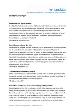 Marktontwikkelingen



Crisis of niet, we blijven tevreden
In het boek De Nederlandse Samenleving 2010 concludeert het Centraal Bureau voor de Statistiek
(CBS) dat de meeste Nederlandse werknemers tevreden zijn met hun werk. Ondanks de crisis.
Vier van de tien werknemers zouden bijvoorbeeld best langer willen doorwerken. Vooral
hoogopgeleiden hebben het doorgaans goed naar de zin. En aangezien in Nederland het aantal
hoogopgeleiden de afgelopen tien jaar aanzienlijk is toegenomen, belooft dat veel voor de
tevredenheid van werknemers in de toekomst.
IntermediairPW, 2 november 2010


De ambtenaren willen er 2% bij...
Ambtenarenbond Abvakabo FNV heeft een looneis van 2% gesteld voor de cao-onderhandelingen
van dit najaar. Bovendien gaat de bond niet akkoord met gedwongen ontslagen bij de
rijksoverheid. Het belooft een ‘hete herfst’ te worden, aangezien het kabinet-Rutte van plan is om
6,5 miljard te bezuinigen op ambtenaren. Volgens cao-onderhandelaar Jan Willem Dieten van
Abvakabo FNV is de bereidheid onder ambtenaren groot om actie te voeren of zelfs te staken. Het
kabinet heeft nog niet laten weten hoeveel ambtenaren hun baan gaan kwijtraken. Volgens een
woordvoerder van Binnenlandse Zaken kan de bezuinigingsoperatie zowel op materieel als op
personeel gebied worden ingevuld.
de Volkskrant, 5 november 2010


...maar minister Donner denkt aan 0%
Als het aan minister Donner van Binnenlandse Zaken ligt, zullen de 120.000 rijksambtenaren het
de komende twee jaar zonder salarisverhoging moeten doen. Donner schrijft in een brief aan de
ambtenarenvakbonden dat hij de salarissen wil bevriezen.
FD.nl, 9 november 2010


De flexibele arbeidsmarkt is voor minister Kamp wél bespreekbaar
De coalitiepartijen VVD en CDA en gedoogpartner PVV hebben afgesproken dat ze niet zullen
tornen aan het ontslagrecht en de duur van de ww-uitkeringen, maar minister Kamp van Sociale
Zaken wil wel nadenken over ‘de onderliggende problemen op de arbeidsmarkt’. De minister wil
onderzoeken hoe mensen die zonder werk komen te zitten, sneller een nieuwe baan kunnen
vinden en dus zo kort mogelijk in de ww terechtkomen. Kamp wil ook de terughoudendheid van
werkgevers aankaarten om mensen in vaste dienst te nemen. De bewindsman stelde dat zijn



Randstad Nederland, afdeling marketing & communicatie 2010
 