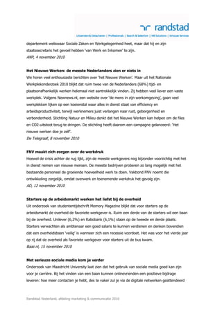 departement weliswaar Sociale Zaken en Werkgelegenheid heet, maar dat hij en zijn
staatssecretaris het gevoel hebben ‘van Werk en Inkomen’ te zijn.
ANP, 4 november 2010


Het Nieuwe Werken: de meeste Nederlanders zien er niets in
We horen veel enthousiaste berichten over ‘het Nieuwe Werken’. Maar uit het Nationale
Werkplekonderzoek 2010 blijkt dat ruim twee van de Nederlanders (68%) tijd- en
plaatsonafhankelijk werken helemaal niet aantrekkelijk vinden. Zij hebben veel liever een vaste
werkplek. Volgens Newnews.nl, een website over ‘de mens in zijn werkomgeving’, gaan veel
werkplekken lijken op een koeienstal waar alles in dienst staat van efficiency en
arbeidsproductiviteit, terwijl werknemers juist verlangen naar rust, geborgenheid en
verbondenheid. Stichting Natuur en Milieu denkt dat het Nieuwe Werken kan helpen om de files
en CO2-uitstoot terug te dringen. De stichting heeft daarom een campagne gelanceerd: ‘Het
nieuwe werken doe je zelf’.
De Telegraaf, 8 november 2010


FNV maakt zich zorgen over de werkdruk
Hoewel de crisis achter de rug lijkt, zijn de meeste werkgevers nog bijzonder voorzichtig met het
in dienst nemen van nieuwe mensen. De meeste bedrijven proberen zo lang mogelijk met het
bestaande personeel de groeiende hoeveelheid werk te doen. Vakbond FNV noemt die
ontwikkeling zorgelijk, omdat overwerk en toenemende werkdruk het gevolg zijn.
AD, 12 november 2010


Starters op de arbeidsmarkt werken het liefst bij de overheid
Uit onderzoek van studententijdschrift Memory Magazine blijkt dat voor starters op de
arbeidsmarkt de overheid de favoriete werkgever is. Ruim een derde van de starters wil een baan
bij de overheid. Unilever (6,2%) en Rabobank (6,1%) staan op de tweede en derde plaats.
Starters verwachten als ambtenaar een goed salaris te kunnen verdienen en denken bovendien
dat een overheidsbaan ‘veilig’ is wanneer zich een recessie voordoet. Het was voor het vierde jaar
op rij dat de overheid als favoriete werkgever voor starters uit de bus kwam.
Baaz.nl, 15 november 2010


Met serieuze sociale media kom je verder
Onderzoek van Maastricht University laat zien dat het gebruik van sociale media goed kan zijn
voor je carrière. Bij het vinden van een baan kunnen onlinevrienden een positieve bijdrage
leveren: hoe meer contacten je hebt, des te vaker zul je via de digitale netwerken geattendeerd



Randstad Nederland, afdeling marketing & communicatie 2010
 