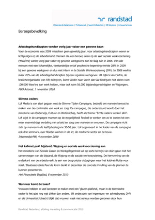 Beroepsbevolking



Arbeidsgehandicapten vonden vorig jaar vaker een gewone baan
Voor de economie was 2009 misschien geen geweldig jaar, voor arbeidsgehandicapten waren er
lichtpuntjes op de arbeidsmarkt. Mensen die een beroep doen op de Wet sociale werkvoorziening
(Wsw’ers) waren vorig jaar vaker bij gewone werkgevers aan de slag dan in 2008. Van alle
mensen met een lichamelijke, verstandelijke en/of psychische beperking werkte 28% in 2009
bij een gewone werkgever en dus niet intern in de Sociale Werkvoorziening (SW). In 2008 werkte
maar 26% van de arbeidsgehandicapten bij een reguliere werkgever. Uit cijfers van Cedris, de
brancheorganisatie van SW-bedrijven, komt verder naar voren dat SW-bedrijven niet alleen ruim
100.000 Wsw'ers aan werk helpen, maar ook ruim 56.000 bijstandsgerechtigden en Wajongers.
P&O Actueel, 1 november 2010


Slimme vaders
Lof Media is van start gegaan met de Slimme Tijden Campagne, bedoeld om mannen bewust te
maken van de combinatie van werk en zorg. De campagne, die ondersteund wordt door het
ministerie van Onderwijs, Cultuur en Wetenschap, heeft als thema: ‘Echte vaders werken slim’.
Lof wijst in de campagne mannen op de mogelijkheid flexibel te werken om zo te komen tot een
meer evenwichtige verdeling van arbeid en zorg over mannen en vrouwen. De campagne richt
zich op mannen in de leeftijdscategorie 30-50 jaar. Lof organiseert in het kader van de campagne
ook drie seminars, over flexibel werken in de ict, de medische sector en de bouw.
IntermediairPW, 4 november 2010


Het kabinet pakt bijstand, Wajong en sociale werkvoorziening aan
Het ministerie van Sociale Zaken en Werkgelegenheid wil op korte termijn van start gaan met het
samenvoegen van de bijstand, de Wajong en de sociale werkvoorziening. De hervorming van de
onderkant van de arbeidsmarkt is een van de grootste uitdagingen waar het kabinet-Rutte voor
staat. Staatssecretaris Paul de Krom denkt in december de concrete invulling van de plannen te
kunnen presenteren.
Het Financieele Dagblad, 8 november 2010


Wanneer komt de baas?
Vrouwen hebben in veel sectoren te maken met een ‘glazen plafond’, maar in de technische
sector is het glas nog wat dikker dan anders. Uit onderzoek van ingenieurs- en adviesbureau DHV
en de Universiteit Utrecht blijkt dat vrouwen vaak niet serieus worden genomen door hun



Randstad Nederland, afdeling marketing & communicatie 2010
 