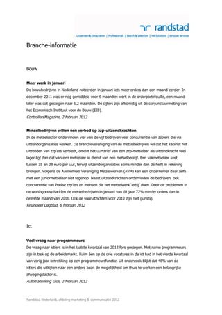 Branche-informatie


Bouw


Meer werk in januari
De bouwbedrijven in Nederland noteerden in januari iets meer orders dan een maand eerder. In
december 2011 was er nog gemiddeld voor 6 maanden werk in de orderportefeuille, een maand
later was dat gestegen naar 6,2 maanden. De cijfers zijn afkomstig uit de conjunctuurmeting van
het Economisch Instituut voor de Bouw (EIB).
ControllersMagazine, 2 februari 2012


Metselbedrijven willen een verbod op zzp-uitzendkrachten
In de metselsector ondervinden vier van de vijf bedrijven veel concurrentie van zzp’ers die via
uitzendorganisaties werken. De branchevereniging van de metselbedrijven wil dat het kabinet het
uitzenden van zzp’ers verbiedt, omdat het uurtarief van een zzp-metselaar als uitzendkracht veel
lager ligt dan dat van een metselaar in dienst van een metselbedrijf. Een vakmetselaar kost
tussen 35 en 38 euro per uur, terwijl uitzendorganisaties soms minder dan de helft in rekening
brengen. Volgens de Aannemers Vereniging Metselwerken (AVM) kan een ondernemer daar zelfs
met een juniormetselaar niet tegenop. Naast uitzendkrachten ondervinden de bedrijven ook
concurrentie van Poolse zzp’ers en mensen die het metselwerk ‘erbij’ doen. Door de problemen in
de woningbouw hadden de metselbedrijven in januari van dit jaar 72% minder orders dan in
dezelfde maand van 2011. Ook de vooruitzichten voor 2012 zijn niet gunstig.
Financieel Dagblad, 6 februari 2012




Ict


Veel vraag naar programmeurs
De vraag naar ict’ers is in het laatste kwartaal van 2012 fors gestegen. Met name programmeurs
zijn in trek op de arbeidsmarkt. Ruim één op de drie vacatures in de ict had in het vierde kwartaal
van vorig jaar betrekking op een programmeursfunctie. Uit onderzoek blijkt dat 46% van de
ict’ers die uitkijken naar een andere baan de mogelijkheid om thuis te werken een belangrijke
afwegingsfactor is.
Automatisering Gids, 2 februari 2012



Randstad Nederland, afdeling marketing & communicatie 2012
 