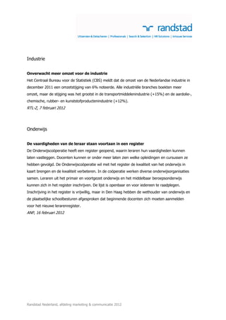 Industrie


Onverwacht meer omzet voor de industrie
Het Centraal Bureau voor de Statistiek (CBS) meldt dat de omzet van de Nederlandse industrie in
december 2011 een omzetstijging van 6% noteerde. Alle industriële branches boekten meer
omzet, maar de stijging was het grootst in de transportmiddelenindustrie (+15%) en de aardolie-,
chemische, rubber- en kunststofproductenindustrie (+12%).
RTL-Z, 7 februari 2012




Onderwijs


De vaardigheden van de leraar staan voortaan in een register
De Onderwijscoöperatie heeft een register geopend, waarin leraren hun vaardigheden kunnen
laten vastleggen. Docenten kunnen er onder meer laten zien welke opleidingen en cursussen ze
hebben gevolgd. De Onderwijscoöperatie wil met het register de kwaliteit van het onderwijs in
kaart brengen en de kwaliteit verbeteren. In de coöperatie werken diverse onderwijsorganisaties
samen. Leraren uit het primair en voortgezet onderwijs en het middelbaar beroepsonderwijs
kunnen zich in het register inschrijven. De lijst is openbaar en voor iedereen te raadplegen.
Inschrijving in het register is vrijwillig, maar in Den Haag hebben de wethouder van onderwijs en
de plaatselijke schoolbesturen afgesproken dat beginnende docenten zich moeten aanmelden
voor het nieuwe lerarenregister.
ANP, 16 februari 2012




Randstad Nederland, afdeling marketing & communicatie 2012
 