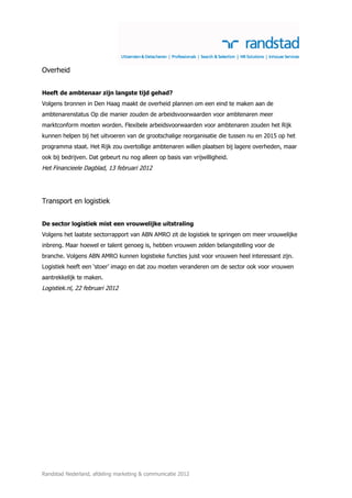Overheid


Heeft de ambtenaar zijn langste tijd gehad?
Volgens bronnen in Den Haag maakt de overheid plannen om een eind te maken aan de
ambtenarenstatus Op die manier zouden de arbeidsvoorwaarden voor ambtenaren meer
marktconform moeten worden. Flexibele arbeidsvoorwaarden voor ambtenaren zouden het Rijk
kunnen helpen bij het uitvoeren van de grootschalige reorganisatie die tussen nu en 2015 op het
programma staat. Het Rijk zou overtollige ambtenaren willen plaatsen bij lagere overheden, maar
ook bij bedrijven. Dat gebeurt nu nog alleen op basis van vrijwilligheid.
Het Financieele Dagblad, 13 februari 2012




Transport en logistiek


De sector logistiek mist een vrouwelijke uitstraling
Volgens het laatste sectorrapport van ABN AMRO zit de logistiek te springen om meer vrouwelijke
inbreng. Maar hoewel er talent genoeg is, hebben vrouwen zelden belangstelling voor de
branche. Volgens ABN AMRO kunnen logistieke functies juist voor vrouwen heel interessant zijn.
Logistiek heeft een ‘stoer’ imago en dat zou moeten veranderen om de sector ook voor vrouwen
aantrekkelijk te maken.
Logistiek.nl, 22 februari 2012




Randstad Nederland, afdeling marketing & communicatie 2012
 