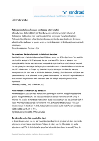 Uitzendbranche



Rotterdam wil uitzendbureaus een toeslag laten betalen
Uitzendbureaus die bemiddelen voor Oost-Europese werknemers, moeten volgens het
Rotterdamse stadsbestuur meer verantwoordelijkheid nemen voor hun uitzendkrachten.
Wethouder Hamit Karakus wil dat de uitzendbureaus een toeslag gaan betalen om de nieuwe
arbeidskrachten taallessen te kunnen geven en hen te begeleiden bij de inburgering en eventuele
opleidingen.
Binnenlands Bestuur, 7 februari 2012


De omzet van Randstad groeide in het vierde kwartaal
Randstad boekte in het vierde kwartaal van 2011 een omzet van 4,38 miljard euro. Ten opzichte
van dezelfde periode in 2010 betekende dat een groei van 13%. Die groei was voor een
belangrijk deel te danken aan overnames, maar ook op eigen kracht groeide Randstad nog met
2%. Als gevolg van eenmalige afschrijvingen noteerde Randstad in het vierde kwartaal een verlies
van 16,5 miljoen euro. In Europa zag Randstad de groei vertragen. Duitsland liet nog een
omzetgroei van 6% zien, maar in landen als Nederland, Frankrijk, Groot-Brittannië en Spanje was
sprake van krimp. In de Verenigde Staten groeide de omzet met 7%. Randstad blijft investeren in
de activiteiten die groeien en voert daarnaast waar dat nodig is aanpassingen door in de
organisatie.
Randstad / Reuters / ANP, 16 februari 2012


Meer mensen aan het werk bij Randstad
Randstad bood in 2011 aan méér mensen werk dan het jaar daarvoor. Het personeelsbestand
groeide met gemiddeld 12%. Dat was vooral te danken aan de overname van SFN Group in
Amerika. Het leverde de Randstad-medewerkers 3.300 nieuwe collega’s op. De corporate staff in
Noord-Amerika groeide door de overname met 46%. In Nederland had Randstad vorig jaar
minder mensen in dienst dan in 2010. Het aantal medewerkers daalde met 1% van gemiddeld
5.250 in 2010 naar 5.180 in 2011.
Randstad Jaarverslag 2011, 20 februari 2012


De uitzendbranche had een slechte start
In de eerste vier weken van het jaar moest de uitzendbranche in ons land het doen met minder
uitzenduren en een lagere uitzendomzet. Volgens de cijfers van het ABU daalde het aantal
uitzenduren met 5%. In de technische sector liep het aantal uitzenduren terug met 2% en de



Randstad Nederland, afdeling marketing & communicatie 2012
 