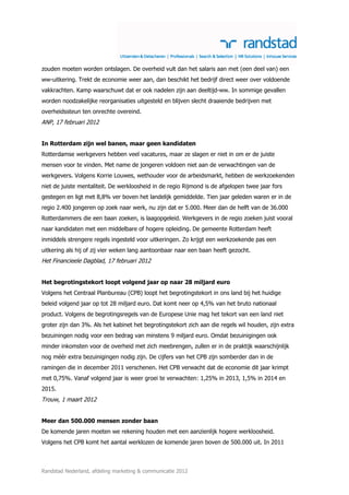 zouden moeten worden ontslagen. De overheid vult dan het salaris aan met (een deel van) een
ww-uitkering. Trekt de economie weer aan, dan beschikt het bedrijf direct weer over voldoende
vakkrachten. Kamp waarschuwt dat er ook nadelen zijn aan deeltijd-ww. In sommige gevallen
worden noodzakelijke reorganisaties uitgesteld en blijven slecht draaiende bedrijven met
overheidssteun ten onrechte overeind.
ANP, 17 februari 2012


In Rotterdam zijn wel banen, maar geen kandidaten
Rotterdamse werkgevers hebben veel vacatures, maar ze slagen er niet in om er de juiste
mensen voor te vinden. Met name de jongeren voldoen niet aan de verwachtingen van de
werkgevers. Volgens Korrie Louwes, wethouder voor de arbeidsmarkt, hebben de werkzoekenden
niet de juiste mentaliteit. De werkloosheid in de regio Rijmond is de afgelopen twee jaar fors
gestegen en ligt met 8,8% ver boven het landelijk gemiddelde. Tien jaar geleden waren er in de
regio 2.400 jongeren op zoek naar werk, nu zijn dat er 5.000. Meer dan de helft van de 36.000
Rotterdammers die een baan zoeken, is laagopgeleid. Werkgevers in de regio zoeken juist vooral
naar kandidaten met een middelbare of hogere opleiding. De gemeente Rotterdam heeft
inmiddels strengere regels ingesteld voor uitkeringen. Zo krijgt een werkzoekende pas een
uitkering als hij of zij vier weken lang aantoonbaar naar een baan heeft gezocht.
Het Financieele Dagblad, 17 februari 2012


Het begrotingstekort loopt volgend jaar op naar 28 miljard euro
Volgens het Centraal Planbureau (CPB) loopt het begrotingstekort in ons land bij het huidige
beleid volgend jaar op tot 28 miljard euro. Dat komt neer op 4,5% van het bruto nationaal
product. Volgens de begrotingsregels van de Europese Unie mag het tekort van een land niet
groter zijn dan 3%. Als het kabinet het begrotingstekort zich aan die regels wil houden, zijn extra
bezuiningen nodig voor een bedrag van minstens 9 miljard euro. Omdat bezuinigingen ook
minder inkomsten voor de overheid met zich meebrengen, zullen er in de praktijk waarschijnlijk
nog méér extra bezuinigingen nodig zijn. De cijfers van het CPB zijn somberder dan in de
ramingen die in december 2011 verschenen. Het CPB verwacht dat de economie dit jaar krimpt
met 0,75%. Vanaf volgend jaar is weer groei te verwachten: 1,25% in 2013, 1,5% in 2014 en
2015.
Trouw, 1 maart 2012


Meer dan 500.000 mensen zonder baan
De komende jaren moeten we rekening houden met een aanzienlijk hogere werkloosheid.
Volgens het CPB komt het aantal werklozen de komende jaren boven de 500.000 uit. In 2011



Randstad Nederland, afdeling marketing & communicatie 2012
 