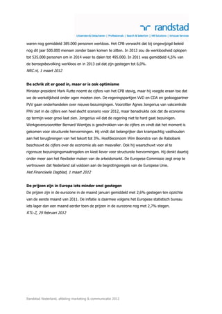 waren nog gemiddeld 389.000 personen werkloos. Het CPB verwacht dat bij ongewijzigd beleid
nog dit jaar 500.000 mensen zonder baan komen te zitten. In 2013 zou de werkloosheid oplopen
tot 535.000 personen om in 2014 weer te dalen tot 495.000. In 2011 was gemiddeld 4,5% van
de beroepsbevolking werkloos en in 2013 zal dat zijn gestegen tot 6,0%.
NRC.nl, 1 maart 2012


De schrik zit er goed in, maar er is ook optimisme
Minister-president Mark Rutte noemt de cijfers van het CPB stevig, maar hij voegde eraan toe dat
we de werkelijkheid onder ogen moeten zien. De regeringspartijen VVD en CDA en gedoogpartner
PVV gaan onderhandelen over nieuwe bezuinigingen. Voorzitter Agnes Jongerius van vakcentrale
FNV ziet in de cijfers een heel slecht scenario voor 2012, maar benadrukte ook dat de economie
op termijn weer groei laat zien. Jongerius wil dat de regering niet te hard gaat bezuinigen.
Werkgeversvoorzitter Bernard Wientjes is geschrokken van de cijfers en vindt dat het moment is
gekomen voor structurele hervormingen. Hij vindt dat belangrijker dan krampachtig vasthouden
aan het terugbrengen van het tekort tot 3%. Hoofdeconoom Wim Boonstra van de Rabobank
beschouwt de cijfers over de economie als een meevaller. Ook hij waarschuwt voor al te
rigoreuze bezuinigingsmaatregelen en kiest liever voor structurele hervormingen. Hij denkt daarbij
onder meer aan het flexibeler maken van de arbeidsmarkt. De Europese Commissie zegt erop te
vertrouwen dat Nederland zal voldoen aan de begrotingsregels van de Europese Unie.
Het Financieele Dagblad, 1 maart 2012


De prijzen zijn in Europa iets minder snel gestegen
De prijzen zijn in de eurozone in de maand januari gemiddeld met 2,6% gestegen ten opzichte
van de eerste maand van 2011. De inflatie is daarmee volgens het Europese statistisch bureau
iets lager dan een maand eerder toen de prijzen in de eurozone nog met 2,7% stegen.
RTL-Z, 29 februari 2012




Randstad Nederland, afdeling marketing & communicatie 2012
 