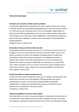 Marktontwikkelingen



Verhuizen voor een baan is minder vaak een probleem
Tot enkele jaren geleden daalde de bereidheid om te reizen of zelfs te verhuizen voor een baan.
In 2005 gaf nog 49% van de (potentiële) beroepsbevolking aan te willen verhuizen voor een baan
en in 2010 was nog maar 34% daartoe bereid. In 2011 is een duidelijke omslag zichtbaar. De
helft van de (potentiële) beroepsbevolking zei vorig jaar indien nodig de spullen te willen pakken
voor het krijgen van een nieuwe baan. Onder hoogopgeleiden is het enthousiasme weliswaar iets
hoger dan onder lager opgeleiden en werklozen, maar in alle groepen is de verhuisbereidheid
duidelijk toegenomen.
Intelligence-Group.nl, 2 februari 2012


We werden in de loop van 2011 minder vaak ziek
Het gemiddelde ziekteverzuim bedroeg vorig jaar 4,5%. In 2010 kwam het verzuim uit op 4,3%.
De stijging van het verzuim komt vooral voor rekening van het eerste halfjaar van 2011. In de
laatste zes maanden van het jaar is een duidelijke verzuimdaling ingezet. Die daling heeft
waarschijnlijk te maken met de sombere vooruitzichten van de Nederlandse economie. In
bedrijven waar het salaris niet tot 100% wordt aangevuld, is ziek zijn een financieel risico.
Bovendien zijn mensen in economisch moeilijke tijden wat sneller bang om hun baan kwijt te
raken. Mannen verzuimden in 2011 net zo vaak en net zo lang als vrouwen. 50-plussers waren
minder vaak zien dan hun jongere collega’s, maar ze bleven gemiddeld wel wat langer thuis.
Facto magazine, 14 februari 2012


De Raad voor Werk en Inkomen houdt ermee op
De Raad voor Werk en Inkomen (RWI) houdt na tien jaar op te bestaan. De Tweede Kamer heeft
besloten dat de raad deze zomer wordt opgeheven. Uitkeringsorganisatie UWV gaat de
werkzaamheden overnemen. In de RWI zitten vertegenwoordigers van gemeenten,
vakbewegingen en werkgevers die gezamenlijk advies geven aan de overheid en aan het
parlement over de arbeidsmarkt en de sociale zekerheid.
de Volkskrant, 17 februari 2012


‘Mag ik je terugbellen? Ik zit even video te kijken.’
Online video kijken op het werk is een populaire bezigheid. In Frankrijk kijkt ruim twee derde van
de kantoorwerkers onder werktijd wel eens online video. In Duitsland klikt maar 12% wel eens
een video’tje aan. Nederlandse werknemers bevinden zich met 44% in de middenmoot. Overigens



Randstad Nederland, afdeling marketing & communicatie 2012
 