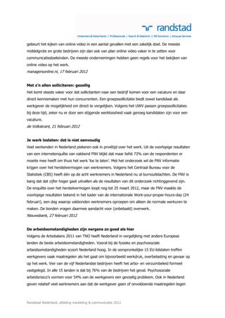 gebeurt het kijken van online video in een aantal gevallen met een zakelijk doel. De meeste
middelgrote en grote bedrijven zijn dan ook van plan online video vaker in te zetten voor
communicatiedoeleinden. De meeste ondernemingen hebben geen regels voor het bekijken van
online video op het werk.
managersonline.nl, 17 februari 2012


Met z’n allen solliciteren: gezellig
Het komt steeds vaker voor dat sollicitanten naar een bedrijf komen voor een vacature en daar
direct kennismaken met hun concurrenten. Een groepssollicitatie biedt zowel kandidaat als
werkgever de mogelijkheid om direct te vergelijken. Volgens het UWV passen groepssollicitaties
bij deze tijd, zeker nu er door een stijgende werkloosheid vaak genoeg kandidaten zijn voor een
vacature.
de Volkskrant, 21 februari 2012


Je werk loslaten: dat is niet eenvoudig
Veel werkenden in Nederland piekeren ook in privétijd over het werk. Uit de voorlopige resultaten
van een internetenquête van vakbond FNV blijkt dat maar liefst 73% van de respondenten er
moeite mee heeft om thuis het werk ‘los te laten’. Met het onderzoek wil de FNV informatie
krijgen over het herstelvermogen van werknemers. Volgens het Centraal Bureau voor de
Statistiek (CBS) heeft één op de acht werknemers in Nederland nu al burnoutklachten. De FNV is
bang dat dat cijfer hoger gaat uitvallen als de resultaten van dit onderzoek richtinggevend zijn.
De enquête over het herstelvermogen loopt nog tot 25 maart 2012, maar de FNV maakte de
voorlopige resultaten bekend in het kader van de internationale Work-your-proper-hours-day (24
februari), een dag waarop vakbonden werknemers oproepen om alleen de normale werkuren te
maken. De bonden vragen daarmee aandacht voor (onbetaald) overwerk.
Nieuwsbank, 27 februari 2012


De arbeidsomstandigheden zijn nergens zo goed als hier
Volgens de Arbobalans 2011 van TNO heeft Nederland in vergelijking met andere Europese
landen de beste arbeidsomstandigheden. Vooral bij de fysieke en psychosociale
arbeidsomstandigheden scoort Nederland hoog. In de oorspronkelijke 15 EU-lidstaten treffen
werkgevers vaak maatregelen als het gaat om bijvoorbeeld werkdruk, overbelasting en gevaar op
op het werk. Vier van de vijf Nederlandse bedrijven heeft het arbo- en verzuimbeleid formeel
vastgelegd. In alle 15 landen is dat bij 76% van de bedrijven het geval. Psychosociale
arbeidsrisico’s vormen voor 54% van de werkgevers een gevoelig probleem. Ook in Nederland
geven relatief veel werknemers aan dat de werkgever geen of onvoldoende maatregelen tegen



Randstad Nederland, afdeling marketing & communicatie 2012
 