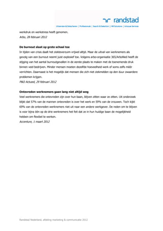 werkdruk en werkstress heeft genomen.
Arbo, 28 februari 2012


De burnout slaat op grote schaal toe
In tijden van crisis daalt het ziekteverzuim vrijwel altijd. Maar de uitval van werknemers als
gevolg van een burnout neemt juist explosief toe. Volgens arbo-organisatie 365/ArboNed heeft de
stijging van het aantal burnoutgevallen in de eerste plaats te maken met de toenemende druk
binnen veel bedrijven. Minder mensen moeten dezelfde hoeveelheid werk of soms zelfs méér
verrichten. Daarnaast is het mogelijk dat mensen die zich niet ziekmelden op den duur zwaardere
problemen krijgen.
P&O Actueel, 29 februari 2012


Ontevreden werknemers gaan lang niet altijd weg
Veel werknemers die ontevreden zijn over hun baan, blijven zitten waar ze zitten. Uit onderzoek
blijkt dat 57% van de mannen ontevreden is over het werk en 59% van de vrouwen. Toch kijkt
69% van de ontevreden werknemers niet uit naar een andere werkgever. De reden om te blijven
is voor bijna één op de drie werknemers het feit dat ze in hun huidige baan de mogelijkheid
hebben om flexibel te werken.
Accenture, 1 maart 2012




Randstad Nederland, afdeling marketing & communicatie 2012
 
