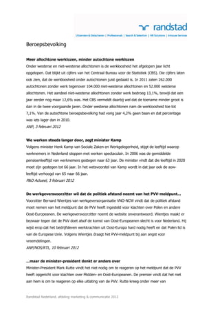 Beroepsbevolking

Meer allochtone werklozen, minder autochtone werklozen
Onder westerse en niet-westerse allochtonen is de werkloosheid het afgelopen jaar licht
opgelopen. Dat blijkt uit cijfers van het Centraal Bureau voor de Statistiek (CBS). Die cijfers laten
ook zien, dat de werkloosheid onder autochtonen juist gedaald is. In 2011 zaten 262.000
autochtonen zonder werk tegenover 104.000 niet-westerse allochtonen en 52.000 westerse
allochtonen. Het aandeel niet-westerse allochtonen zonder werk bedroeg 13,1%, terwijl dat een
jaar eerder nog maar 12,6% was. Het CBS vermeldt daarbij wel dat de toename minder groot is
dan in de twee voorgaande jaren. Onder westerse allochtonen nam de werkloosheid toe tot
7,1%. Van de autochtone beroepsbevolking had vorig jaar 4,2% geen baan en dat percentage
was iets lager dan in 2010.
ANP, 3 februari 2012


We werken steeds langer door, zegt minister Kamp
Volgens minister Henk Kamp van Sociale Zaken en Werkgelegenheid, stijgt de leeftijd waarop
werknemers in Nederland stoppen met werken spectaculair. In 2006 was de gemiddelde
pensioenleeftijd van werknemers gestegen naar 63 jaar. De minister vindt dat die leeftijd in 2020
moet zijn gestegen tot 66 jaar. In het wetsvoorstel van Kamp wordt in dat jaar ook de aow-
leeftijd verhoogd van 65 naar 66 jaar.
P&O Actueel, 3 februari 2012


De werkgeversvoorzitter wil dat de politiek afstand neemt van het PVV-meldpunt...
Voorzitter Bernard Wientjes van werkgeversorganisatie VNO-NCW vindt dat de politiek afstand
moet nemen van het meldpunt dat de PVV heeft ingesteld voor klachten over Polen en andere
Oost-Europeanen. De werkgeversvoorzitter noemt de website onverantwoord. Wientjes maakt er
bezwaar tegen dat de PVV doet alsof de komst van Oost-Europeanen slecht is voor Nederland. Hij
wijst erop dat het bedrijfsleven werkkrachten uit Oost-Europa hard nodig heeft en dat Polen lid is
van de Europese Unie. Volgens Wientjes draagt het PVV-meldpunt bij aan angst voor
vreemdelingen.
ANP/NOS/RTL, 10 februari 2012


...maar de minister-president denkt er anders over
Minister-President Mark Rutte vindt het niet nodig om te reageren op het meldpunt dat de PVV
heeft opgericht voor klachten over Midden- en Oost-Europeanen. De premier vindt dat het niet
aan hem is om te reageren op elke uitlating van de PVV. Rutte kreeg onder meer van



Randstad Nederland, afdeling marketing & communicatie 2012
 