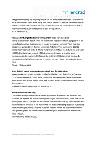 partijgenoten kritiek op zijn weigering om zich van het meldpunt te distantiëren. Onder hen was
ook eurocommissaris Neelie Kroes die op haar website schreef: "Ik weet dat de mensen die naar
Nederland komen hard werken en dat velen van ons afhankelijk zijn van hun bijdragen. Dat is
niet iets om aan te geven of af te danken in deze moeilijke tijden."
Nu.nl, 14 februari 2012


Nederland ontvangt steeds meer immigranten uit de Europese Unie
Vier op de tien mensen die zich vanuit het buitenland in Nederland vestigen, zijn geboren in een
van de lidstaten van de Europese Unie. De meeste immigranten komen uit Polen, maar ook
steeds meer Spanjaarden en Italianen komen naar Nederland. Vorig jaar kwamen 160.000
mensen naar Nederland. Onder de 64.000 immigranten uit lidstaten van de Europese Unie waren
19.000 Polen. Duitsers vormen met 9.000 nieuwkomers de op één na grootste groep
immigranten. Verder kwamen 3.000 Spanjaarden en bijna 3.000 Italianen naar ons land. De
immigratie uit Afrika is afgenomen, maar er kwamen iets meer Aziaten naar Nederland dan in
2010.
Elsevier, 16 februari 2012


Bijna de helft van de jonge werknemers heeft een flexibel contract
Jongere werknemers hebben veel vaker een flexibel arbeidscontract dan oudere werknemers.
Onder jongere werknemers tussen 15 en 25 jaar is het aandeel flexibele contracten inmiddels
opgelopen tot bijna de helft van het totaal. Ook vrouwen hebben relatief vaak te maken met een
flexibel contract.
Economisch Statistische Berichten, 17 februari 2012


Veel studenten hebben spijt
Door de bezuinigingen hebben veel studenten spijt van hun studiekeuze. Eén op de drie hbo-
studenten had eigenlijk een masteropleiding willen volgen, maar ziet daar nu, onder druk van de
bezuinigingen, van af. Driekwart van de studenten verwacht niet dat ze nog zullen beginnen aan
een masterstudie. Bovendien is een meerderheid van de studenten bang dat ze hun studieschuld
niet kunnen terugbetalen.De Landelijke Studenten Vakbond voorziet dat de studentenaantallen
sterk gaan teruglopen. De vakbond denkt dat daardoor grote problemen op de arbeidsmarkt
zullen ontstaan.
IntermediairPW, 22 februari 2012




Randstad Nederland, afdeling marketing & communicatie 2012
 