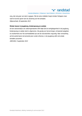 zorg, dat vorig jaar van start is gegaan. Met de extra middelen hoopt minister Schippers meer
vaart te kunnen geven aan de uitvoering van het actieplan.

Rijksoverheid, 20 september 2013
Minder banen in jeugdzorg, kinderopvang en welzijn
Uit een sectoranalyse van uitkeringsinstantie UWV blijkt dat de werkgelegenheid in de jeugdzorg,
kinderopvang en welzijn sterk is afgenomen. Als gevolg van hervormingen, krimpende budgetten
en onzekerheid over het overheidsbeleid zijn ook de vooruitzichten ongunstig. Naar verwachting
zal het aantal banen de komende jaren verder afnemen, in de jeugdzorg zelfs met enkele
tientallen procenten.

ANP/UWV, 9 september 2013

Randstad Nederland, afdeling marketing & communicatie 2013

 