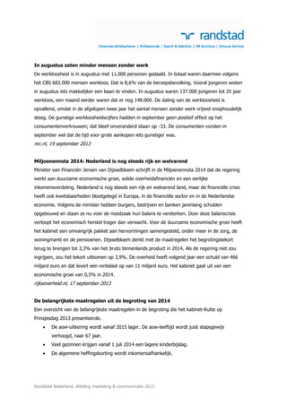 In augustus zaten minder mensen zonder werk
De werkloosheid is in augustus met 11.000 personen gedaald. In totaal waren daarmee volgens
het CBS 683.000 mensen werkloos. Dat is 8,6% van de beroepsbevolking. Vooral jongeren wisten
in augustus iets makkelijker een baan te vinden. In augustus waren 137.000 jongeren tot 25 jaar
werkloos, een maand eerder waren dat er nog 148.000. De daling van de werkloosheid is
opvallend, omdat in de afgelopen twee jaar het aantal mensen zonder werk vrijwel onophoudelijk
steeg. De gunstige werkloosheidscijfers hadden in september geen positief effect op het
consumentenvertrouwen; dat bleef onveranderd staan op -33. De consumenten vonden in
september wel dat de tijd voor grote aankopen iets gunstiger was.

nrc.nl, 19 september 2013
Miljoenennota 2014: Nederland is nog steeds rijk en welvarend
Minister van Financiën Jeroen van Dijsselbloem schrijft in de Miljoenennota 2014 dat de regering
werkt aan duurzame economische groei, solide overheidsfinanciën en een eerlijke
inkomensverdeling. Nederland is nog steeds een rijk en welvarend land, maar de financiële crisis
heeft ook kwetsbaarheden blootgelegd in Europa, in de financiële sector en in de Nederlandse
economie. Volgens de minister hebben burgers, bedrijven en banken jarenlang schulden
opgebouwd en staan ze nu voor de noodzaak hun balans te versterken. Door deze balanscrisis
verloopt het economisch herstel trager dan verwacht. Voor de duurzame economische groei heeft
het kabinet een omvangrijk pakket aan hervormingen samengesteld, onder meer in de zorg, de
woningmarkt en de pensioenen. Dijsselbloem denkt met de maatregelen het begrotingstekort
terug te brengen tot 3,3% van het bruto binnenlands product in 2014. Als de regering niet zou
ingrijpen, zou het tekort uitkomen op 3,9%. De overheid heeft volgend jaar een schuld van 466
miljard euro en dat levert een rentelast op van 11 miljard euro. Het kabinet gaat uit van een
economische groei van 0,5% in 2014.

rijksoverheid.nl, 17 september 2013
De belangrijkste maatregelen uit de begroting van 2014
Een overzicht van de belangrijkste maatregelen in de begroting die het kabinet-Rutte op
Prinsjesdag 2013 presenteerde.


De aow-uitkering wordt vanaf 2015 lager. De aow-leeftijd wordt juist stapsgewijs
verhoogd, naar 67 jaar.



Veel gezinnen krijgen vanaf 1 juli 2014 een lagere kinderbijslag.



De algemene heffingskorting wordt inkomensafhankelijk.

Randstad Nederland, afdeling marketing & communicatie 2013

 