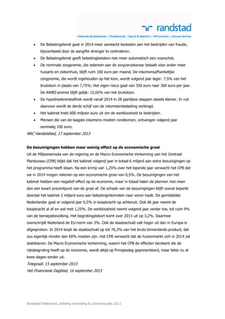 

De Belastingdienst gaat in 2014 meer aandacht besteden aan het bestrijden van fraude,
bijvoorbeeld door de aangifte strenger te controleren.



De Belastingdienst geeft belastingbetalers niet meer automatisch een voorschot.



De nominale zorgpremie, die iedereen aan de zorgverzekeraar betaalt voor onder meer
huisarts en ziekenhuis, blijft ruim 100 euro per maand. De inkomensafhankelijke
zorgpremie, die wordt ingehouden op het loon, wordt volgend jaar lager: 7,5% van het
brutoloon in plaats van 7,75%. Het eigen risico gaat van 350 euro naar 360 euro per jaar.
De AWBZ-premie blijft gelijk: 12,65% van het brutoloon.



De hypotheekrenteaftrek wordt vanaf 2014 in 28 jaarlijkse stappen steeds kleiner. In ruil
daarvoor wordt de derde schijf van de inkomstenbelasting verlengd.



Het kabinet trekt 600 miljoen euro uit om de werkloosheid te bestrijden.



Mensen die van de laagste inkomens moeten rondkomen, ontvangen volgend jaar
eenmalig 100 euro.

NRC Handelsblad, 17 september 2013
De bezuinigingen hebben maar weinig effect op de economische groei
Uit de Miljoenennota van de regering en de Macro Economische Verkenning van het Centraal
Planbureau (CPB) blijkt dat het kabinet volgend jaar in totaal 6 miljard aan extra bezuinigingen op
het programma heeft staan. Na een krimp van 1,25% over het lopende jaar verwacht het CPB dat
we in 2014 mogen rekenen op een economische groei van 0,5%. De bezuinigingen van het
kabinet hebben een negatief effect op de economie, maar in totaal halen de plannen niet meer
dan een kwart procentpunt van de groei af. De schade van de bezuinigingen blijft vooral beperkt
doordat het kabinet 2 miljard euro aan belastinginkomsten naar voren haalt. De gemiddelde
Nederlander gaat er volgend jaar 0,5% in koopkracht op achteruit. Ook dit jaar neemt de
koopkracht al af en wel met 1,25%. De werkloosheid neemt volgend jaar verder toe, tot ruim 9%
van de beroepsbevolking. Het begrotingstekort komt over 2013 uit op 3,2%. Daarmee
overschrijdt Nederland de EU-norm van 3%. Ook de staatsschuld valt hoger uit dan in Europa is
afgesproken. In 2014 loopt de staatsschuld op tot 76,3% van het bruto binnenlands product; dat
zou eigenlijk minder dan 60% moeten zijn. Het CPB verwacht dat de huizenmarkt zich in 2014 zal
stabiliseren. De Macro Economische Verkenning, waarin het CPB de effecten berekent die de
rijksbegroting heeft op de economie, wordt altijd op Prinsjesdag gepresenteerd, maar lekte nu al
twee dagen eerder uit.

Telegraaf, 15 september 2013
Het Financieele Dagblad, 16 september 2013

Randstad Nederland, afdeling marketing & communicatie 2013

 