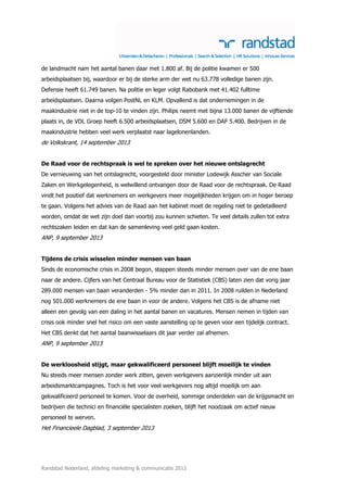 de landmacht nam het aantal banen daar met 1.800 af. Bij de politie kwamen er 500
arbeidsplaatsen bij, waardoor er bij de sterke arm der wet nu 63.778 volledige banen zijn.
Defensie heeft 61.749 banen. Na politie en leger volgt Rabobank met 41.402 fulltime
arbeidsplaatsen. Daarna volgen PostNL en KLM. Opvallend is dat ondernemingen in de
maakindustrie niet in de top-10 te vinden zijn. Philips neemt met bijna 13.000 banen de vijftiende
plaats in, de VDL Groep heeft 6.500 arbeidsplaatsen, DSM 5.600 en DAF 5.400. Bedrijven in de
maakindustrie hebben veel werk verplaatst naar lagelonenlanden.

de Volkskrant, 14 september 2013
De Raad voor de rechtspraak is wel te spreken over het nieuwe ontslagrecht
De vernieuwing van het ontslagrecht, voorgesteld door minister Lodewijk Asscher van Sociale
Zaken en Werkgelegenheid, is welwillend ontvangen door de Raad voor de rechtspraak. De Raad
vindt het positief dat werknemers en werkgevers meer mogelijkheden krijgen om in hoger beroep
te gaan. Volgens het advies van de Raad aan het kabinet moet de regeling niet te gedetailleerd
worden, omdat de wet zijn doel dan voorbij zou kunnen schieten. Te veel details zullen tot extra
rechtszaken leiden en dat kan de samenleving veel geld gaan kosten.

ANP, 9 september 2013
Tijdens de crisis wisselen minder mensen van baan
Sinds de economische crisis in 2008 begon, stappen steeds minder mensen over van de ene baan
naar de andere. Cijfers van het Centraal Bureau voor de Statistiek (CBS) laten zien dat vorig jaar
289.000 mensen van baan veranderden - 5% minder dan in 2011. In 2008 ruilden in Nederland
nog 501.000 werknemers de ene baan in voor de andere. Volgens het CBS is de afname niet
alleen een gevolg van een daling in het aantal banen en vacatures. Mensen nemen in tijden van
crisis ook minder snel het risico om een vaste aanstelling op te geven voor een tijdelijk contract.
Het CBS denkt dat het aantal baanwisselaars dit jaar verder zal afnemen.

ANP, 9 september 2013
De werkloosheid stijgt, maar gekwalificeerd personeel blijft moeilijk te vinden
Nu steeds meer mensen zonder werk zitten, geven werkgevers aanzienlijk minder uit aan
arbeidsmarktcampagnes. Toch is het voor veel werkgevers nog altijd moeilijk om aan
gekwalificeerd personeel te komen. Voor de overheid, sommige onderdelen van de krijgsmacht en
bedrijven die technici en financiële specialisten zoeken, blijft het noodzaak om actief nieuw
personeel te werven.

Het Financieele Dagblad, 3 september 2013

Randstad Nederland, afdeling marketing & communicatie 2013

 