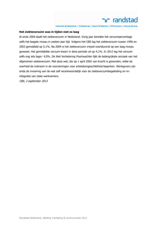 Het ziekteverzuim was in tijden niet zo laag
Al sinds 2004 daalt het ziekteverzuim in Nederland. Vorig jaar bereikte het verzuimpercentage
zelfs het laagste niveau in zestien jaar tijd. Volgens het CBS lag het ziekteverzuim tussen 1996 en
2003 gemiddeld op 5,1%. Na 2004 is het ziekteverzuim vrijwel voortdurend op een laag niveau
geweest. Het gemiddelde verzuim kwam in deze periode uit op 4,1%. In 2012 lag het verzuim
zelfs nog iets lager: 4,0%. De Wet Verbetering Poortwachter lijkt de belangrijkste oorzaak van het
afgenomen ziekteverzuim. Met deze wet, die op 1 april 2002 van kracht is geworden, wilde de
overheid de instroom in de voorzieningen voor arbeidsongeschiktheid beperken. Werkgevers zijn
sinds de invoering van de wet zelf verantwoordelijk voor de ziekteverzuimbegeleiding en reintegratie van zieke werknemers.

CBS, 2 september 2013

Randstad Nederland, afdeling marketing & communicatie 2013

 