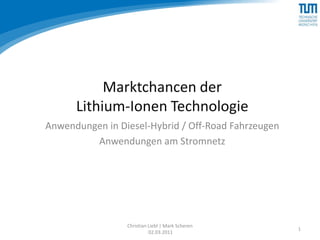 Marktchancen der
      Lithium-Ionen Technologie
Anwendungen in Diesel-Hybrid / Off-Road Fahrzeugen
         Anwendungen am Stromnetz




                 Christian Liebl | Mark Scheren
                                                     1
                           02.03.2011
 