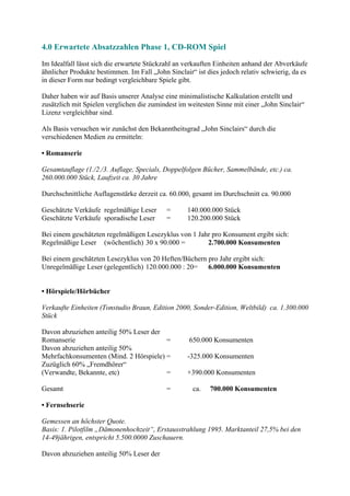 4.0 Erwartete Absatzzahlen Phase 1, CD-ROM Spiel
Im Idealfall lässt sich die erwartete Stückzahl an verkauften Einheiten anhand der Abverkäufe
ähnlicher Produkte bestimmen. Im Fall „John Sinclair“ ist dies jedoch relativ schwierig, da es
in dieser Form nur bedingt vergleichbare Spiele gibt.

Daher haben wir auf Basis unserer Analyse eine minimalistische Kalkulation erstellt und
zusätzlich mit Spielen verglichen die zumindest im weitesten Sinne mit einer „John Sinclair“
Lizenz vergleichbar sind.

Als Basis versuchen wir zunächst den Bekanntheitsgrad „John Sinclairs“ durch die
verschiedenen Medien zu ermitteln:

• Romanserie

Gesamtauflage (1./2./3. Auflage, Specials, Doppelfolgen Bücher, Sammelbände, etc.) ca.
260.000.000 Stück, Laufzeit ca. 30 Jahre

Durchschnittliche Auflagenstärke derzeit ca. 60.000, gesamt im Durchschnitt ca. 90.000

Geschätzte Verkäufe regelmäßige Leser       =      140.000.000 Stück
Geschätzte Verkäufe sporadische Leser       =      120.200.000 Stück

Bei einem geschätzten regelmäßigen Lesezyklus von 1 Jahr pro Konsument ergibt sich:
Regelmäßige Leser (wöchentlich) 30 x 90.000 =          2.700.000 Konsumenten

Bei einem geschätzten Lesezyklus von 20 Heften/Büchern pro Jahr ergibt sich:
Unregelmäßige Leser (gelegentlich) 120.000.000 : 20=   6.000.000 Konsumenten


• Hörspiele/Hörbücher

Verkaufte Einheiten (Tonstudio Braun, Edition 2000, Sonder-Edition, Weltbild) ca. 1.300.000
Stück

Davon abzuziehen anteilig 50% Leser der
Romanserie                              =           650.000 Konsumenten
Davon abzuziehen anteilig 50%
Mehrfachkonsumenten (Mind. 2 Hörspiele) =          -325.000 Konsumenten
Zuzüglich 60% „Fremdhörer“
(Verwandte, Bekannte, etc)              =          +390.000 Konsumenten

Gesamt                                      =        ca.   700.000 Konsumenten

• Fernsehserie

Gemessen an höchster Quote.
Basis: 1. Pilotfilm „Dämonenhochzeit“, Erstausstrahlung 1995. Marktanteil 27,5% bei den
14-49jährigen, entspricht 5.500.0000 Zuschauern.

Davon abzuziehen anteilig 50% Leser der
 