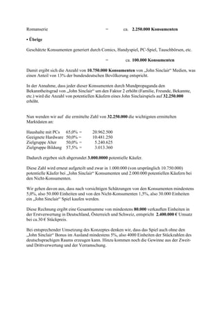 Romanserie                                =         ca. 2.250.000 Konsumenten

• Übrige

Geschätzte Konsumenten generiert durch Comics, Handyspiel, PC-Spiel, Tauschbörsen, etc.

                                          =          ca. 100.000 Konsumenten

Damit ergibt sich die Anzahl von 10.750.000 Konsumenten von „John Sinclair“ Medien, was
einen Anteil von 13% der bundesdeutschen Bevölkerung entspricht.

In der Annahme, dass jeder dieser Konsumenten durch Mundpropaganda den
Bekanntheitsgrad von „John Sinclair“ um den Faktor 2 erhöht (Familie, Freunde, Bekannte,
etc.) wird die Anzahl von potentiellen Käufern eines John Sinclairspiels auf 32.250.000
erhöht.


Nun wenden wir auf die ermittelte Zahl von 32.250.000 die wichtigsten ermittelten
Marktdaten an:

Haushalte mit PCs    65,0% =       20.962.500
Geeignete Hardware   50,0% =       10.481.250
Zielgruppe Alter     50,0% =        5.240.625
Zielgruppe Bildung   57,5% =        3.013.360

Dadurch ergeben sich abgerundet 3.000.0000 potentielle Käufer.

Diese Zahl wird erneut aufgeteilt und zwar in 1.000.000 (von ursprünglich 10.750.000)
potentielle Käufer bei „John Sinclair“ Konsumenten und 2.000.000 potentiellen Käufern bei
den Nicht-Konsumenten.

Wir gehen davon aus, dass nach vorsichtigen Schätzungen von den Konsumenten mindestens
5,0%, also 50.000 Einheiten und von den Nicht-Konsumenten 1,5%, also 30.000 Einheiten
ein „John Sinclair“ Spiel kaufen werden.

Diese Rechnung ergibt eine Gesamtsumme von mindestens 80.000 verkauften Einheiten in
der Erstverwertung in Deutschland, Österreich und Schweiz, entspricht 2.400.000 € Umsatz
bei ca.30 € Stückpreis.

Bei entsprechender Umsetzung des Konzeptes denken wir, dass das Spiel auch ohne den
„John Sinclair“ Bonus im Ausland mindestens 5%, also 4000 Einheiten der Stückzahlen des
deutschsprachigen Raums erzeugen kann. Hinzu kommen noch die Gewinne aus der Zweit-
und Drittverwertung und der Verramschung.
 