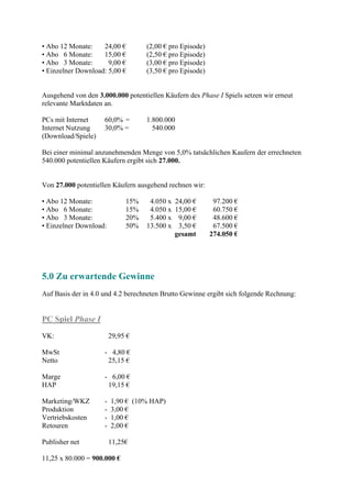 • Abo 12 Monate:    24,00 €         (2,00 € pro Episode)
• Abo 6 Monate:     15,00 €         (2,50 € pro Episode)
• Abo 3 Monate:       9,00 €        (3,00 € pro Episode)
• Einzelner Download: 5,00 €        (3,50 € pro Episode)


Ausgehend von den 3.000.000 potentiellen Käufern des Phase I Spiels setzen wir erneut
relevante Marktdaten an.

PCs mit Internet     60,0% =        1.800.000
Internet Nutzung     30,0% =          540.000
(Download/Spiele)

Bei einer minimal anzunehmenden Menge von 5,0% tatsächlichen Kaufern der errechneten
540.000 potentiellen Käufern ergibt sich 27.000.


Von 27.000 potentiellen Käufern ausgehend rechnen wir:

• Abo 12 Monate:              15%    4.050 x   24,00 €      97.200 €
• Abo 6 Monate:               15%    4.050 x   15,00 €      60.750 €
• Abo 3 Monate:               20%    5.400 x    9,00 €      48.600 €
• Einzelner Download:         50%   13.500 x    3,50 €      67.500 €
                                               gesamt      274.050 €




5.0 Zu erwartende Gewinne
Auf Basis der in 4.0 und 4.2 berechneten Brutto Gewinne ergibt sich folgende Rechnung:


PC Spiel Phase I
VK:                      29,95 €

MwSt                 - 4,80 €
Netto                 25,15 €

Marge                - 6,00 €
HAP                   19,15 €

Marketing/WKZ        -   1,90 € (10% HAP)
Produktion           -   3,00 €
Vertriebskosten      -   1,00 €
Retouren             -   2,00 €

Publisher net            11,25€

11,25 x 80.000 = 900.000 €
 