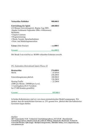 Nettoerlöse Publisher                                    900.000 €

Entwicklung des Spiels                         -400.000 €
(14 Monate Entwicklungszeit, Beginn Aug 2005,
Abgabe Goldmaster September 2006, 4 Milestones)
Beinhaltet
• Engine-Lizenzen
• Programmierung
• Musik, Sounds, Sprachaufnahmen
• Print- und Marketingmaterialien

Lizenz (John Sinclair)                                  - xx.000 €

Gesamt                                                   4xx.000 €

Der Break Even wird bei ca. 40.000 verkauften Einheiten erreicht.




PC Episoden Download Spiel Phase II

Bruttoerlöse                                             274.050 €
MwSt                                                    - 43.850 €
                                                         230.200 €
Entwicklungskosten jährlich                              100.000 €
                                                         130.200 €
Hosting/Traffic                                         - 25.200 €
(200€ pro Monat / 200MB pro Level,
1 € proGigabyte,20,52 Terrabyte
bei 27.000 Kunden gestaffelt)

Gesamt                                                    105.000 €


In beiden Kalkulationen sind wir von einem minimalistischen Modell ausgegangen. Wir
denken, dass die tatsächlichen Gewinne ca. 25% gesamt bzw. jährlich über den kalkulierten
Gewinnen liegen dürften.




Quellen:
MCV Gamesmarkt, VUD - Verband der Unterhaltungssoftware, ZAVATAR – Datenbank für
Unterhaltungssoftware, Bundeszentrale für politische Bildung, Statistisches Bundesamt, Technische
Universität Dresden, GfK-Gruppe Marktforschungsinstitut, ARD/ZDF Online, www.computerbase.de,
www.demonews.de
 