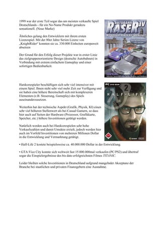 1999 war der erste Teil sogar das am meisten verkaufte Spiel
Deutschlands - für ein No-Name Produkt geradezu
sensationell. (Neue Marke)

Ähnliches gelang den Entwicklern mit ihrem ersten
Lizenzspiel. Mit der 80er Jahre Serien Lizenz von
„KnightRider“ konnten sie ca. 330.000 Einheiten europaweit
absetzen

Der Grund für den Erfolg dieser Projekte war in erster Linie
das zielgruppenorientierte Design (deutsche Autobahnen) in
Verbindung mit extrem einfachem Gameplay und einer
sofortigen Bedienbarkeit.




Hardcorespieler beschäftigen sich sehr viel intensiver mit
einem Spiel. Ihnen steht sehr viel mehr Zeit zur Verfügung und
sie haben eine höhere Bereitschaft sich mit komplexeren
Elementen (z.B. Steuerung, Gameplay) des Spiels
auseinanderzusetzen.

Weiterhin hat der technische Aspekt (Grafik, Physik, KI) einen
sehr viel höheren Stellenwert als bei Casual Gamern, so dass
hier auch auf Seiten der Hardware (Prozessor, Grafikkarte,
Speicher, etc.) höhere Investitionen getätigt werden.

Natürlich werden auch bei Hardcorespielen sehr hohe
Verkaufszahlen und damit Umsätze erzielt, jedoch werden hier
auch im Vorfeld Investitionen von mehreren Millonen Dollar
in die Entwicklung und Vermarktung getätigt.

• Half-Life 2 kostete beispielsweise ca. 40.000.000 Dollar in der Entwicklung.

• GTA:Vice City konnte sich weltweit fast 15.000.000mal verkaufen (PC/PS2) und übertraf
sogar die Einspielergebnisse des bis dato erfolgreichsten Filmes TITANIC.

Leider bleiben solche Investitionen in Deutschland aufgrund mangelnder Akzeptanz der
Branche bei staatlichen und privaten Finanzgebern eine Ausnahme.
 