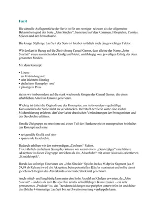 Fazit
Die aktuelle Auflagenstärke der Serie ist für uns weniger relevant als der allgemeine
Bekanntheitsgrad der Serie „John Sinclair“, basierend auf den Romanen, Hörspielen, Comics,
Spielen und der Fernsehserie.

Die knapp 30jährige Laufzeit der Serie ist hierbei natürlich auch ein gewichtiger Faktor.

Wir denken in Bezug auf die Zielrichtung Casual Gamer, dass alleine der Name „John
Sinclair“ einen ausreichenden Kaufgrund bietet, unabhängig vom jeweiligen Erfolg der oben
genannten Medien.

Mit dem Konzept:

• Lizenz
  in Verbindung mit:
• sehr leichtem Einstieg
• einfachem Gameplay und
• günstigem Preis

zielen wir insbesondere auf die stark wachsende Gruppe der Casual Gamer, die einen
erheblichen Anteil an Umsatz generieren.

Wichtig ist dabei die Orginaltreue des Konzeptes, um insbesondere regelmäßige
Konsumenten der Serie nicht zu verschrecken. Der Stoff der Serie sollte eine leichte
Modernisierung erfahren, darf aber keine drastischen Veränderungen der Protagonisten und
der Geschichte erfahren.

Um die Zielgruppe zu erweitern und einen Teil der Hardcorespieler anzusprechen beinhaltet
das Konzept auch eine

• zeitgemäße Grafik und eine
• spannende Geschichte.

Dadurch erhöhen wir den notwendigen „Coolness“ Faktor.
Trotz ähnlich einfachem Gameplay können wir so mit einem „Geisterjäger“ eine höhere
Akzeptanz in dieser Ziegruppe erreichen als ein „Moorhuhn“ mit seiner Nintendo-orientierten
„Knuddeloptik“.

Durch das sofortige Einordnen des „John Sinclair“ Spieles in das Midprice Segment (ca. €
29,99 ab Release) wird die Akzeptanz beim potentiellen Käufer maximiert und sollte damit
gleich nach Beginn des Abverkaufes eine hohe Stückzahl generieren.

Auch mittel- und langfristig kann man eine hohe Anzahl an Käufern erwarten, da „John
Sinclair“ – anders als zum Beispiel bei relativ schnelllebigen Kinolizenzen – ein sehr
permanentes „Produkt“ ist, das Trendentwicklungen nur peripher unterworfen ist und daher
die übliche 4-6monatige Laufzeit bis zur Zweitverwertung verdoppeln kann.
 