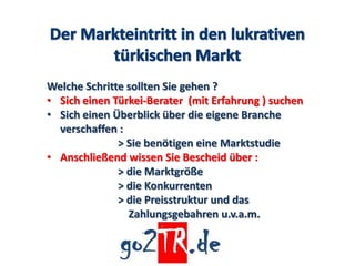 Welche Schritte sollten Sie gehen ?
• Sich einen Türkei-Berater (mit Erfahrung ) suchen
• Sich einen Überblick über die eigene Branche
  verschaffen :
              > Sie benötigen eine Marktstudie
• Anschließend wissen Sie Bescheid über :
              > die Marktgröße
              > die Konkurrenten
              > die Preisstruktur und das
                Zahlungsgebahren u.v.a.m.
 