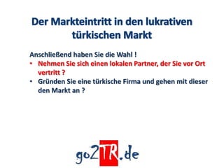 Anschließend haben Sie die Wahl !
• Nehmen Sie sich einen lokalen Partner, der Sie vor Ort
  vertritt ?
• Gründen Sie eine türkische Firma und gehen mit dieser
  den Markt an ?
 