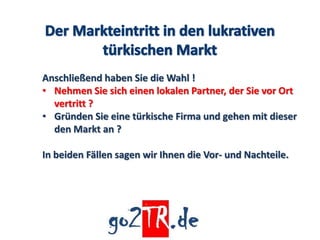 Anschließend haben Sie die Wahl !
• Nehmen Sie sich einen lokalen Partner, der Sie vor Ort
  vertritt ?
• Gründen Sie eine türkische Firma und gehen mit dieser
  den Markt an ?

In beiden Fällen sagen wir Ihnen die Vor- und Nachteile.
 