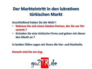 Anschließend haben Sie die Wahl !
• Nehmen Sie sich einen lokalen Partner, der Sie vor Ort
  vertritt ?
• Gründen Sie eine türkische Firma und gehen mit dieser
  den Markt an ?

In beiden Fällen sagen wir Ihnen die Vor- und Nachteile.

Danach sind Sie am Zug.
 