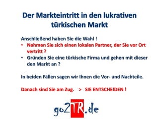 Anschließend haben Sie die Wahl !
• Nehmen Sie sich einen lokalen Partner, der Sie vor Ort
  vertritt ?
• Gründen Sie eine türkische Firma und gehen mit dieser
  den Markt an ?

In beiden Fällen sagen wir Ihnen die Vor- und Nachteile.

Danach sind Sie am Zug. > SIE ENTSCHEIDEN !
 