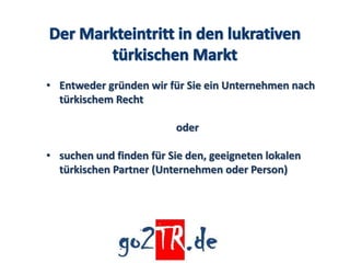 • Entweder gründen wir für Sie ein Unternehmen nach
  türkischem Recht

                          oder

• suchen und finden für Sie den, geeigneten lokalen
  türkischen Partner (Unternehmen oder Person)
 