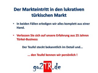 • In beiden Fällen erledigen wir alles komplett aus einer
  Hand.

• Verlassen Sie sich auf unsere Erfahrung aus 25 Jahren
  Türkei-Business

      Der Teufel steckt bekanntlich im Detail und...

          ... den Teufel kennen wir persönlich !
 